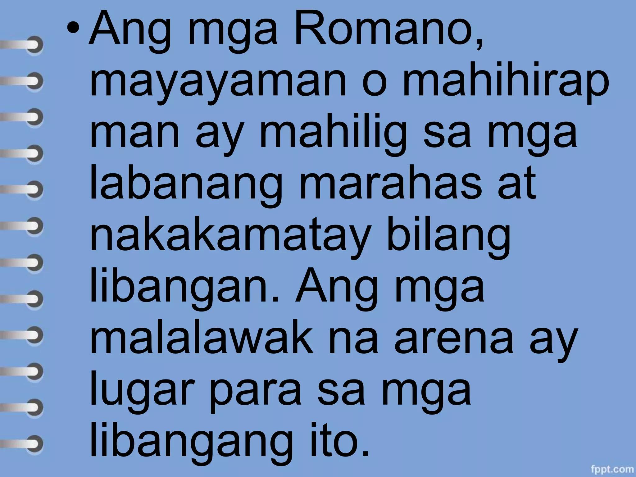 •Ang mga Romano,
mayayaman o mahihirap
man ay mahilig sa mga
labanang marahas at
nakakamatay bilang
libangan. Ang mga
malalawak na arena ay
lugar para sa mga
libangang ito.
 