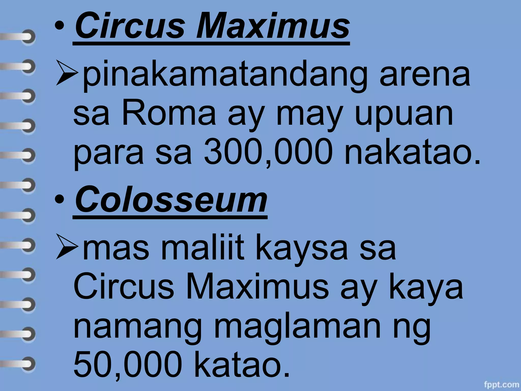 • Circus Maximus
pinakamatandang arena
sa Roma ay may upuan
para sa 300,000 nakatao.
• Colosseum
mas maliit kaysa sa
Circus Maximus ay kaya
namang maglaman ng
50,000 katao.
 