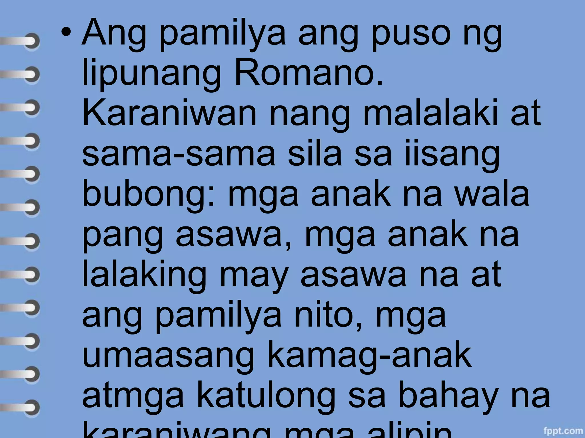 • Ang pamilya ang puso ng
lipunang Romano.
Karaniwan nang malalaki at
sama-sama sila sa iisang
bubong: mga anak na wala
pang asawa, mga anak na
lalaking may asawa na at
ang pamilya nito, mga
umaasang kamag-anak
atmga katulong sa bahay na
 