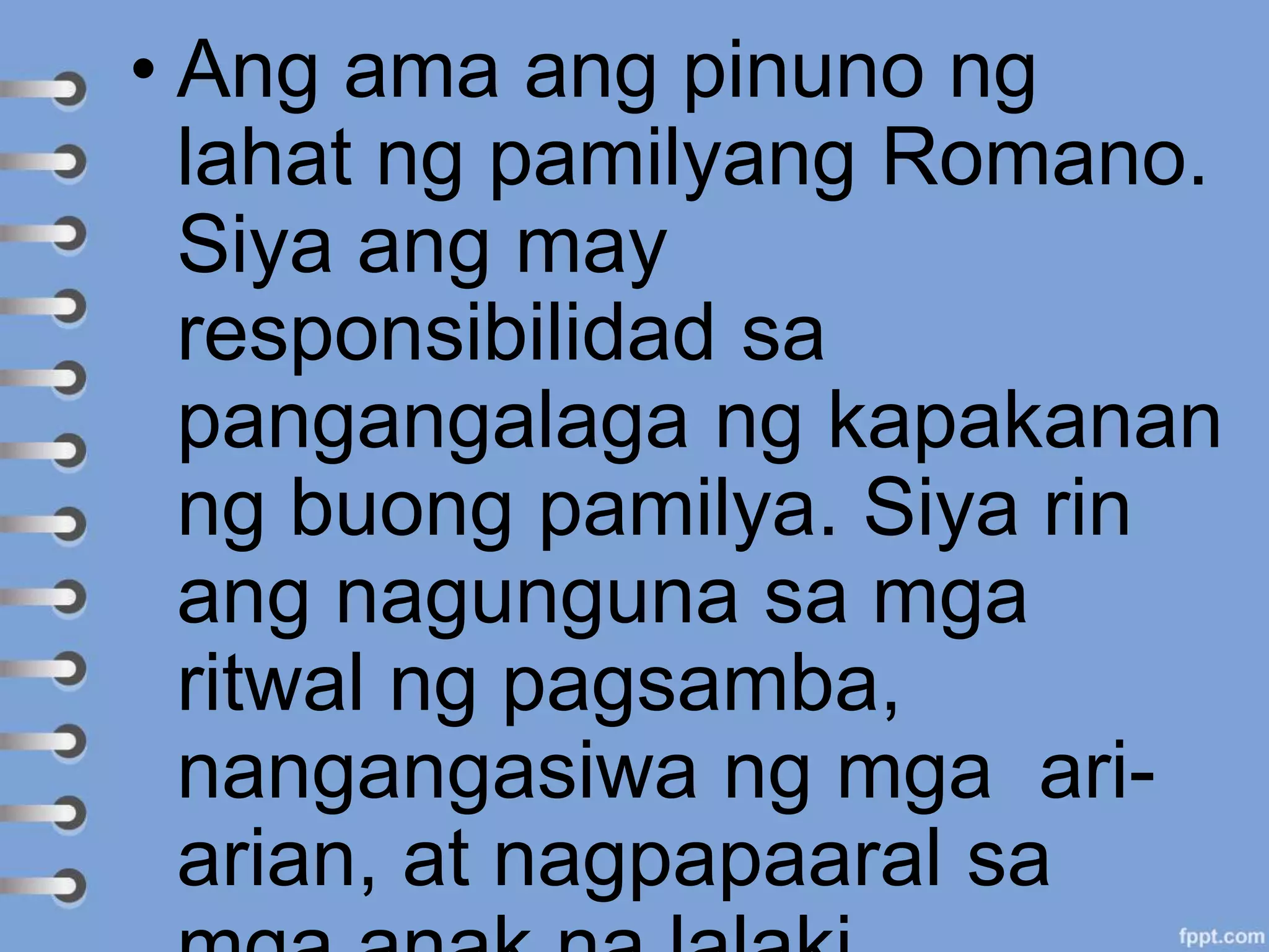 • Ang ama ang pinuno ng
lahat ng pamilyang Romano.
Siya ang may
responsibilidad sa
pangangalaga ng kapakanan
ng buong pamilya. Siya rin
ang nagunguna sa mga
ritwal ng pagsamba,
nangangasiwa ng mga ari-
arian, at nagpapaaral sa
 