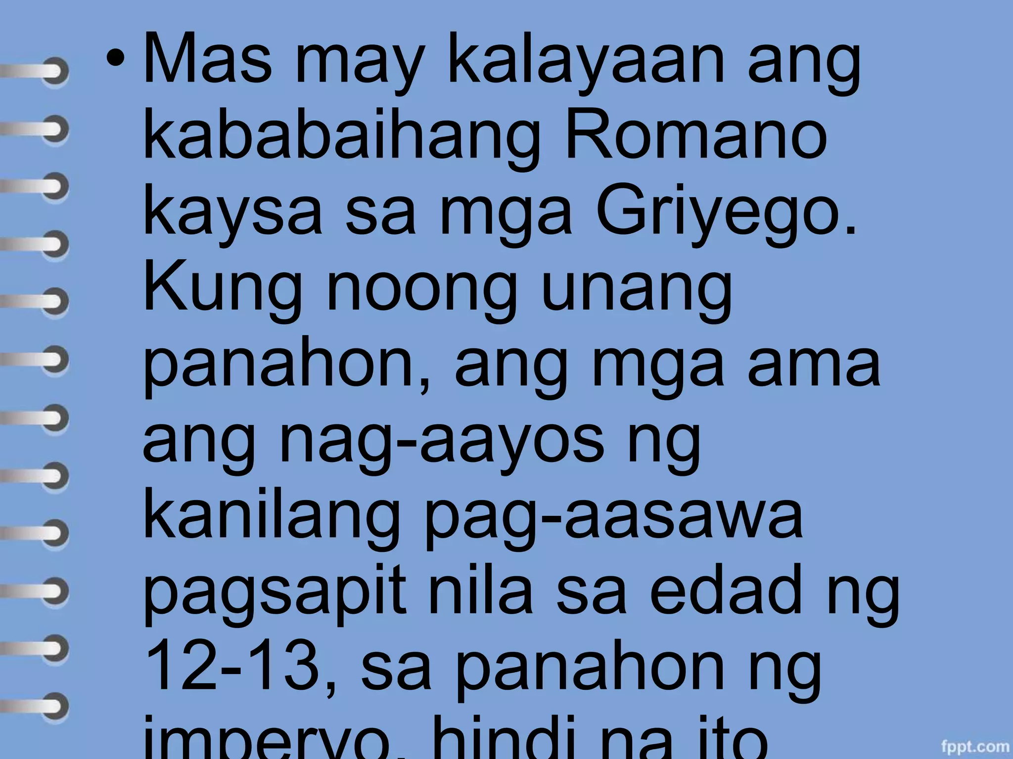 • Mas may kalayaan ang
kababaihang Romano
kaysa sa mga Griyego.
Kung noong unang
panahon, ang mga ama
ang nag-aayos ng
kanilang pag-aasawa
pagsapit nila sa edad ng
12-13, sa panahon ng
 