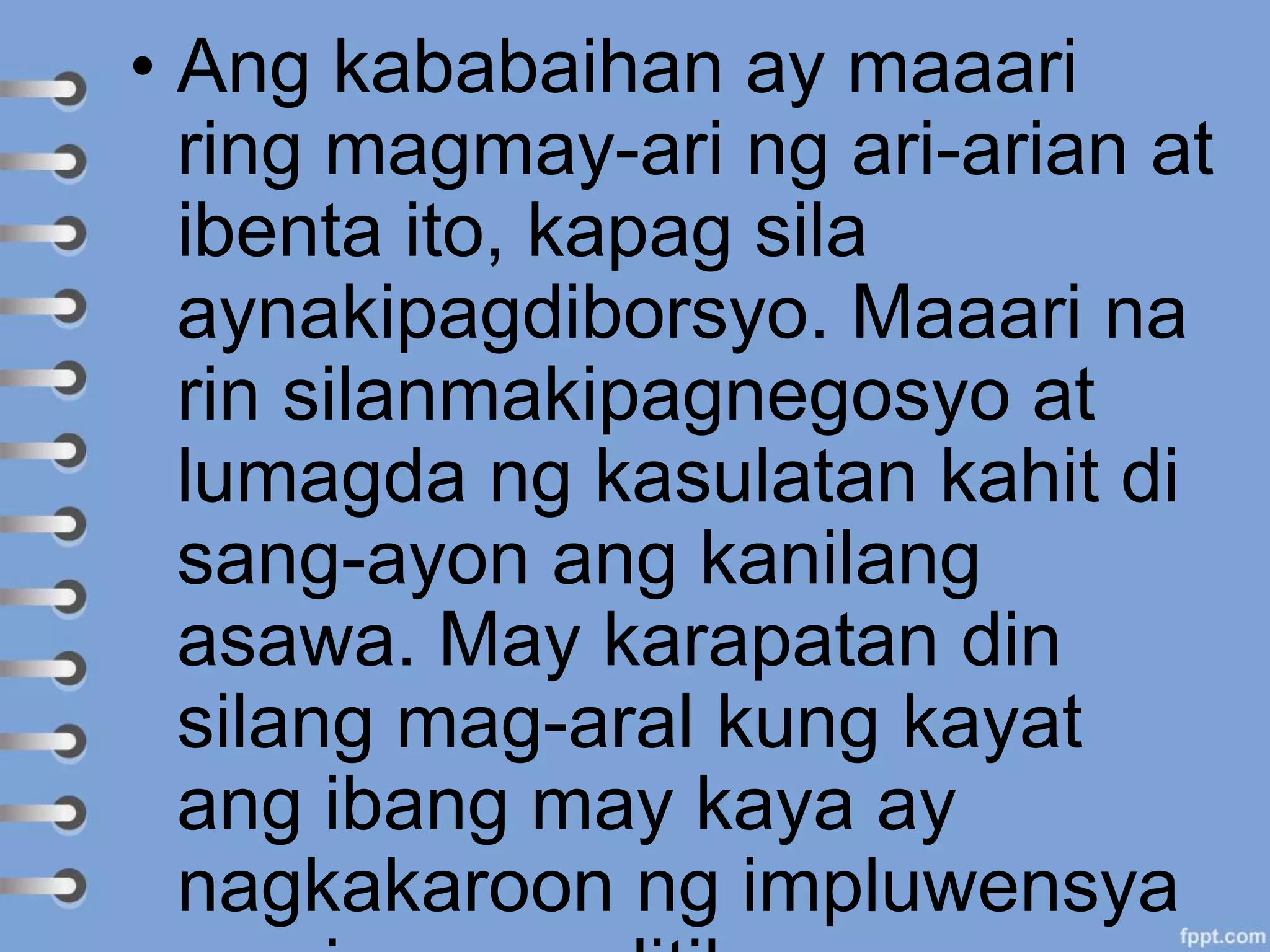• Ang kababaihan ay maaari
ring magmay-ari ng ari-arian at
ibenta ito, kapag sila
aynakipagdiborsyo. Maaari na
rin silanmakipagnegosyo at
lumagda ng kasulatan kahit di
sang-ayon ang kanilang
asawa. May karapatan din
silang mag-aral kung kayat
ang ibang may kaya ay
nagkakaroon ng impluwensya
 