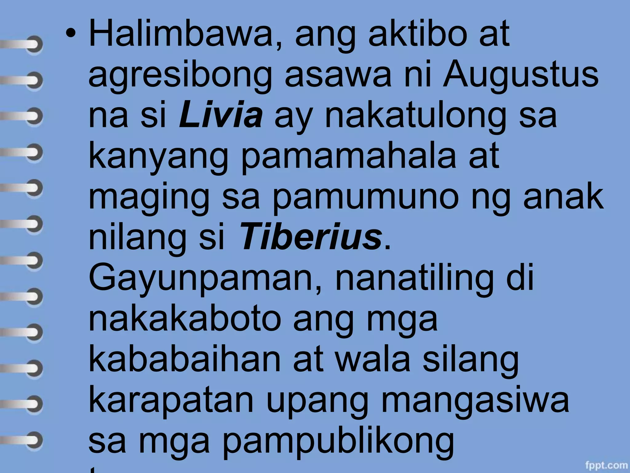 • Halimbawa, ang aktibo at
agresibong asawa ni Augustus
na si Livia ay nakatulong sa
kanyang pamamahala at
maging sa pamumuno ng anak
nilang si Tiberius.
Gayunpaman, nanatiling di
nakakaboto ang mga
kababaihan at wala silang
karapatan upang mangasiwa
sa mga pampublikong
 