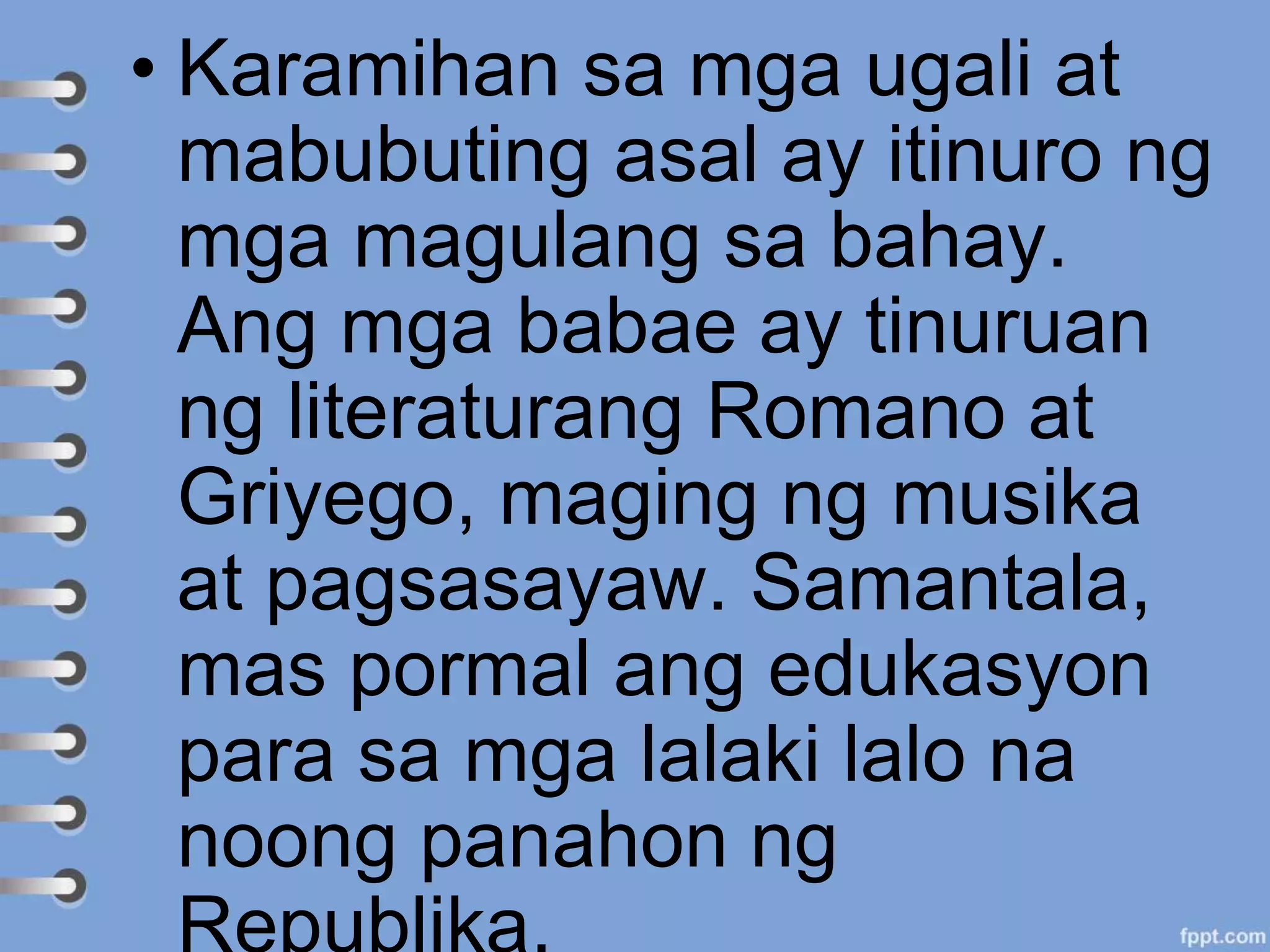 • Karamihan sa mga ugali at
mabubuting asal ay itinuro ng
mga magulang sa bahay.
Ang mga babae ay tinuruan
ng literaturang Romano at
Griyego, maging ng musika
at pagsasayaw. Samantala,
mas pormal ang edukasyon
para sa mga lalaki lalo na
noong panahon ng
 