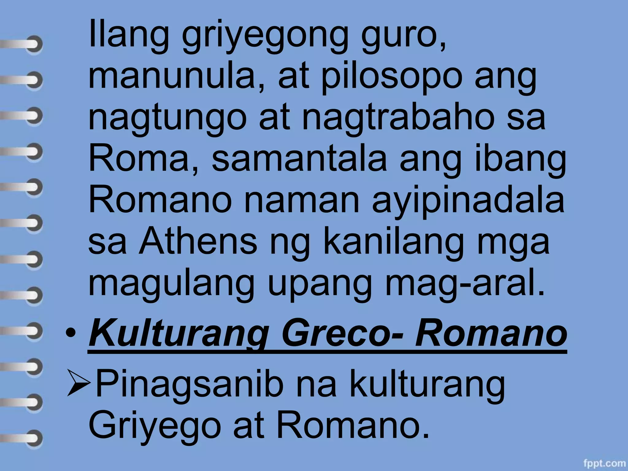 Ilang griyegong guro,
manunula, at pilosopo ang
nagtungo at nagtrabaho sa
Roma, samantala ang ibang
Romano naman ayipinadala
sa Athens ng kanilang mga
magulang upang mag-aral.
• Kulturang Greco- Romano
Pinagsanib na kulturang
Griyego at Romano.
 