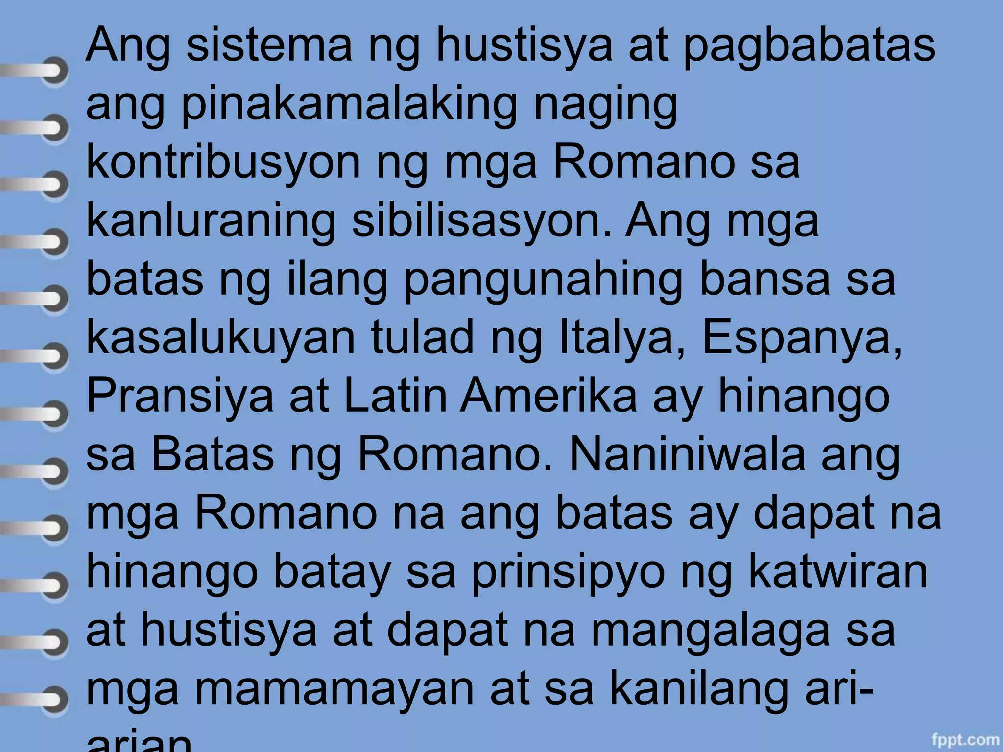 Ang sistema ng hustisya at pagbabatas
ang pinakamalaking naging
kontribusyon ng mga Romano sa
kanluraning sibilisasyon. Ang mga
batas ng ilang pangunahing bansa sa
kasalukuyan tulad ng Italya, Espanya,
Pransiya at Latin Amerika ay hinango
sa Batas ng Romano. Naniniwala ang
mga Romano na ang batas ay dapat na
hinango batay sa prinsipyo ng katwiran
at hustisya at dapat na mangalaga sa
mga mamamayan at sa kanilang ari-
 