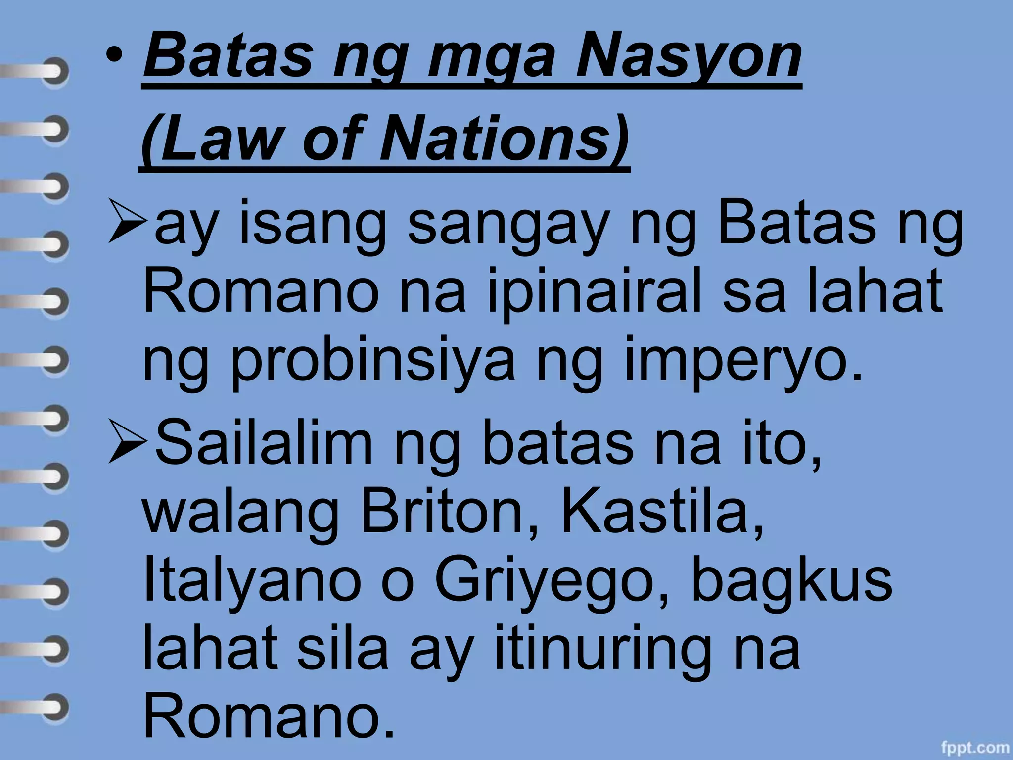• Batas ng mga Nasyon
(Law of Nations)
ay isang sangay ng Batas ng
Romano na ipinairal sa lahat
ng probinsiya ng imperyo.
Sailalim ng batas na ito,
walang Briton, Kastila,
Italyano o Griyego, bagkus
lahat sila ay itinuring na
Romano.
 