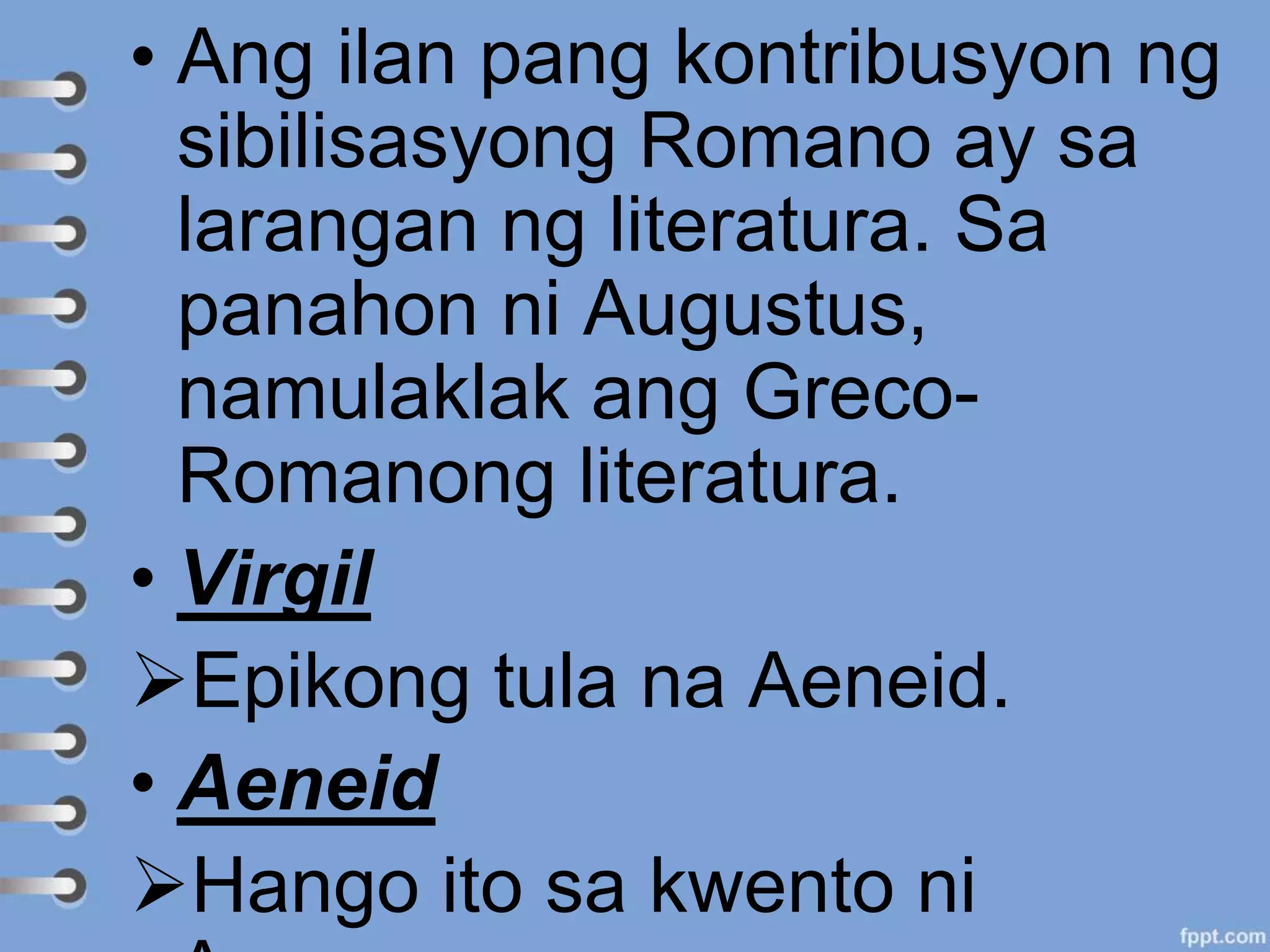 • Ang ilan pang kontribusyon ng
sibilisasyong Romano ay sa
larangan ng literatura. Sa
panahon ni Augustus,
namulaklak ang Greco-
Romanong literatura.
• Virgil
Epikong tula na Aeneid.
• Aeneid
Hango ito sa kwento ni
 