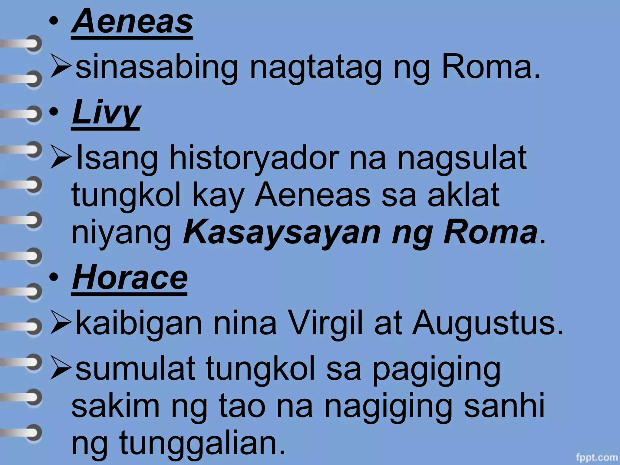 • Aeneas
sinasabing nagtatag ng Roma.
• Livy
Isang historyador na nagsulat
tungkol kay Aeneas sa aklat
niyang Kasaysayan ng Roma.
• Horace
kaibigan nina Virgil at Augustus.
sumulat tungkol sa pagiging
sakim ng tao na nagiging sanhi
ng tunggalian.
 
