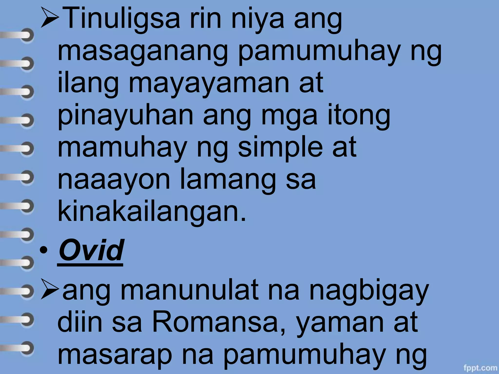Tinuligsa rin niya ang
masaganang pamumuhay ng
ilang mayayaman at
pinayuhan ang mga itong
mamuhay ng simple at
naaayon lamang sa
kinakailangan.
• Ovid
ang manunulat na nagbigay
diin sa Romansa, yaman at
masarap na pamumuhay ng
 
