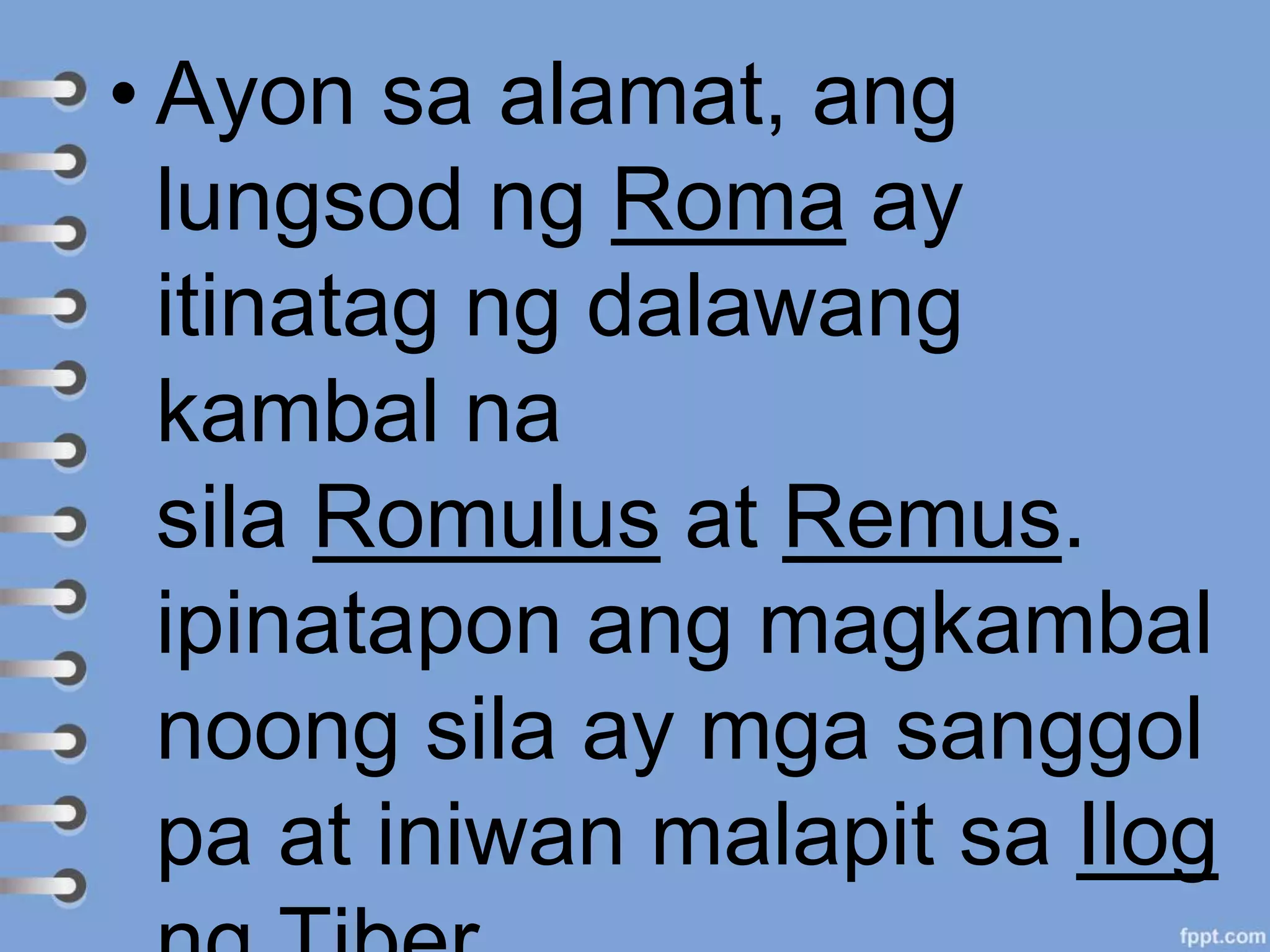 • Ayon sa alamat, ang
lungsod ng Roma ay
itinatag ng dalawang
kambal na
sila Romulus at Remus.
ipinatapon ang magkambal
noong sila ay mga sanggol
pa at iniwan malapit sa Ilog
 