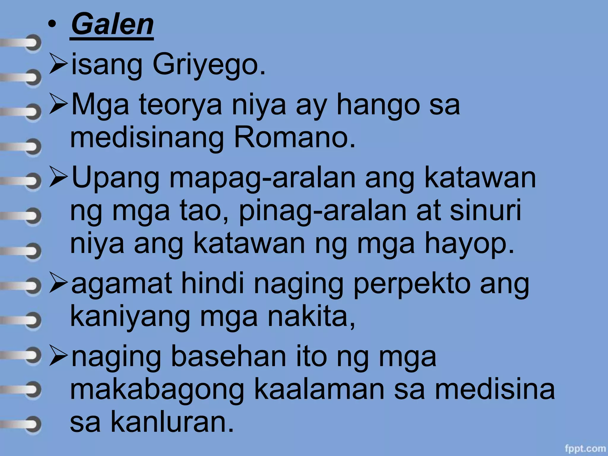 • Galen
isang Griyego.
Mga teorya niya ay hango sa
medisinang Romano.
Upang mapag-aralan ang katawan
ng mga tao, pinag-aralan at sinuri
niya ang katawan ng mga hayop.
agamat hindi naging perpekto ang
kaniyang mga nakita,
naging basehan ito ng mga
makabagong kaalaman sa medisina
sa kanluran.
 