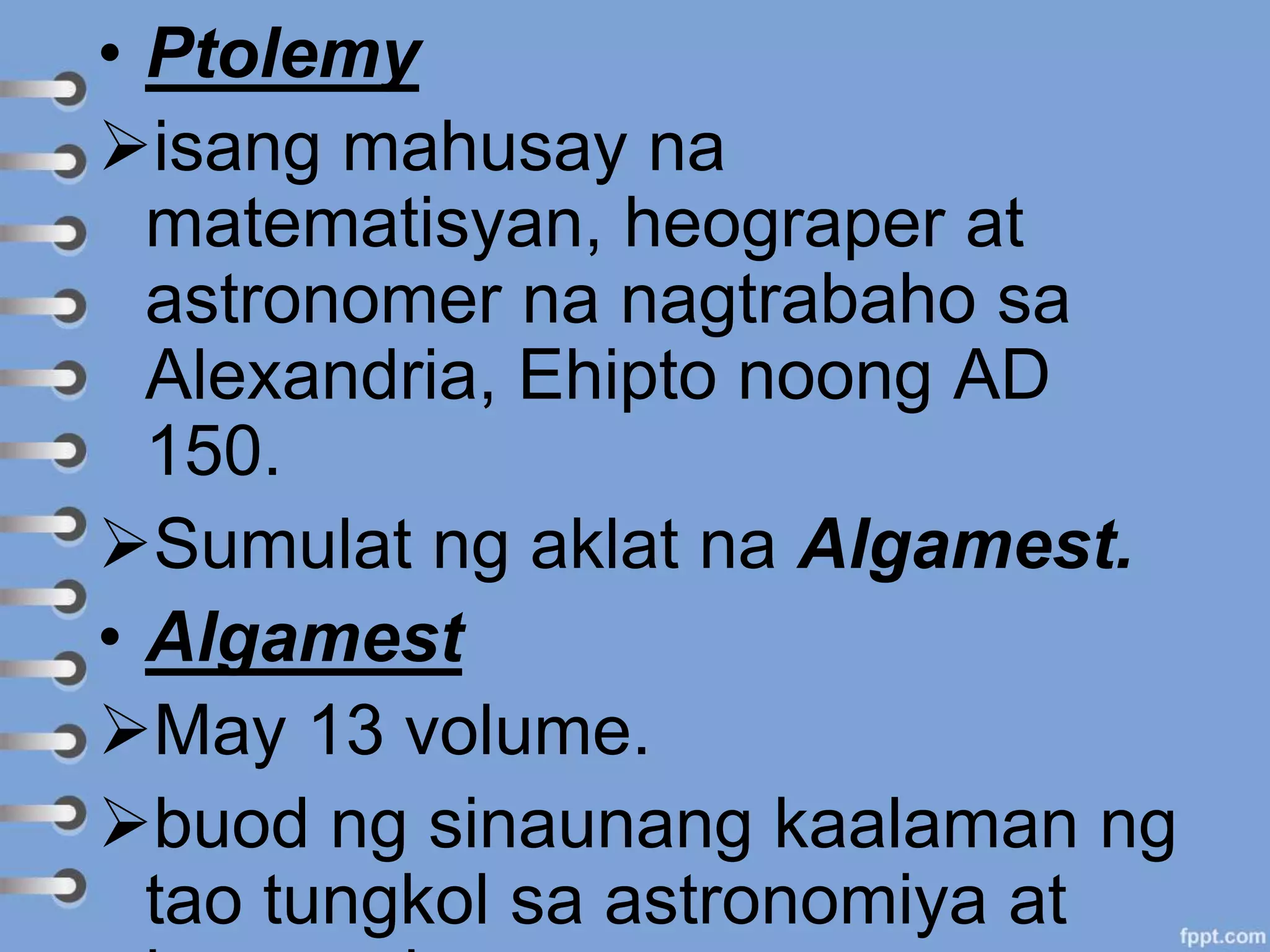 • Ptolemy
isang mahusay na
matematisyan, heograper at
astronomer na nagtrabaho sa
Alexandria, Ehipto noong AD
150.
Sumulat ng aklat na Algamest.
• Algamest
May 13 volume.
buod ng sinaunang kaalaman ng
tao tungkol sa astronomiya at
 