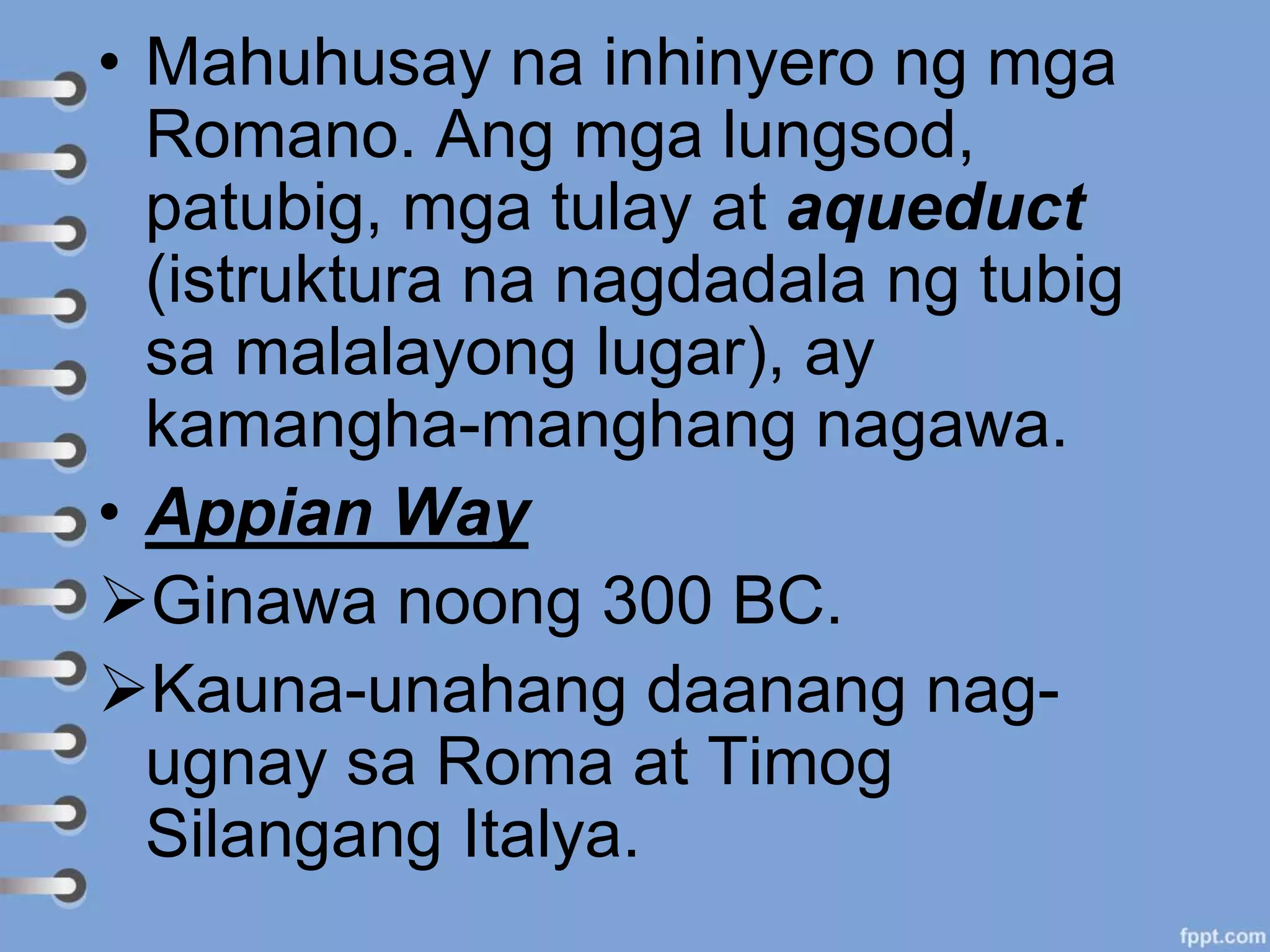 • Mahuhusay na inhinyero ng mga
Romano. Ang mga lungsod,
patubig, mga tulay at aqueduct
(istruktura na nagdadala ng tubig
sa malalayong lugar), ay
kamangha-manghang nagawa.
• Appian Way
Ginawa noong 300 BC.
Kauna-unahang daanang nag-
ugnay sa Roma at Timog
Silangang Italya.
 