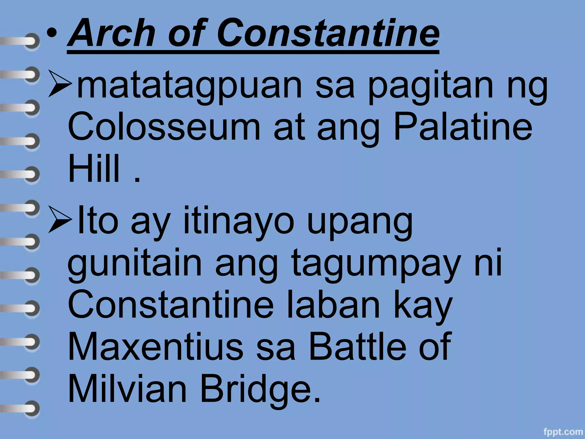 • Arch of Constantine
matatagpuan sa pagitan ng
Colosseum at ang Palatine
Hill .
Ito ay itinayo upang
gunitain ang tagumpay ni
Constantine laban kay
Maxentius sa Battle of
Milvian Bridge.
 