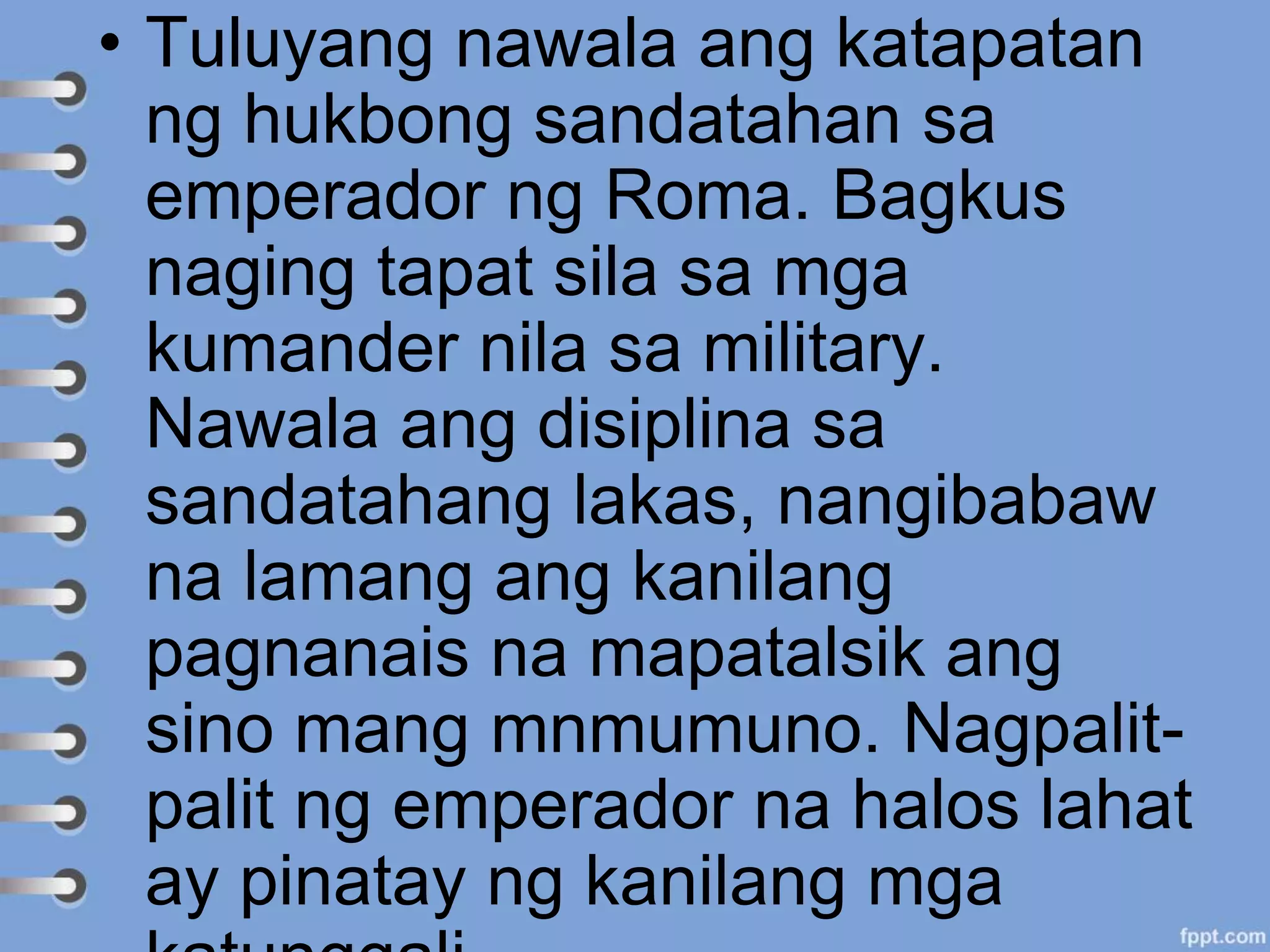 • Tuluyang nawala ang katapatan
ng hukbong sandatahan sa
emperador ng Roma. Bagkus
naging tapat sila sa mga
kumander nila sa military.
Nawala ang disiplina sa
sandatahang lakas, nangibabaw
na lamang ang kanilang
pagnanais na mapatalsik ang
sino mang mnmumuno. Nagpalit-
palit ng emperador na halos lahat
ay pinatay ng kanilang mga
 