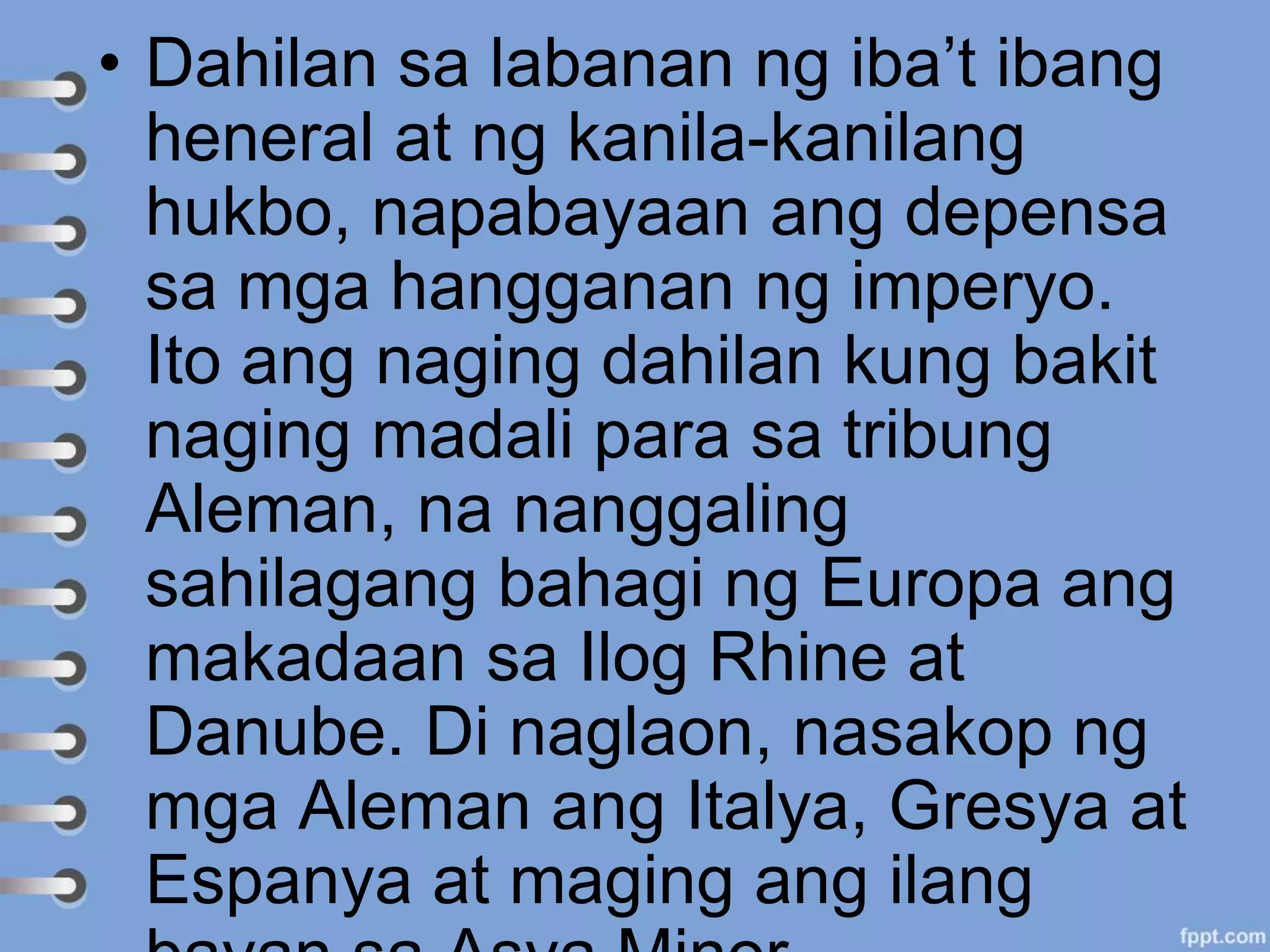 • Dahilan sa labanan ng iba’t ibang
heneral at ng kanila-kanilang
hukbo, napabayaan ang depensa
sa mga hangganan ng imperyo.
Ito ang naging dahilan kung bakit
naging madali para sa tribung
Aleman, na nanggaling
sahilagang bahagi ng Europa ang
makadaan sa Ilog Rhine at
Danube. Di naglaon, nasakop ng
mga Aleman ang Italya, Gresya at
Espanya at maging ang ilang
 