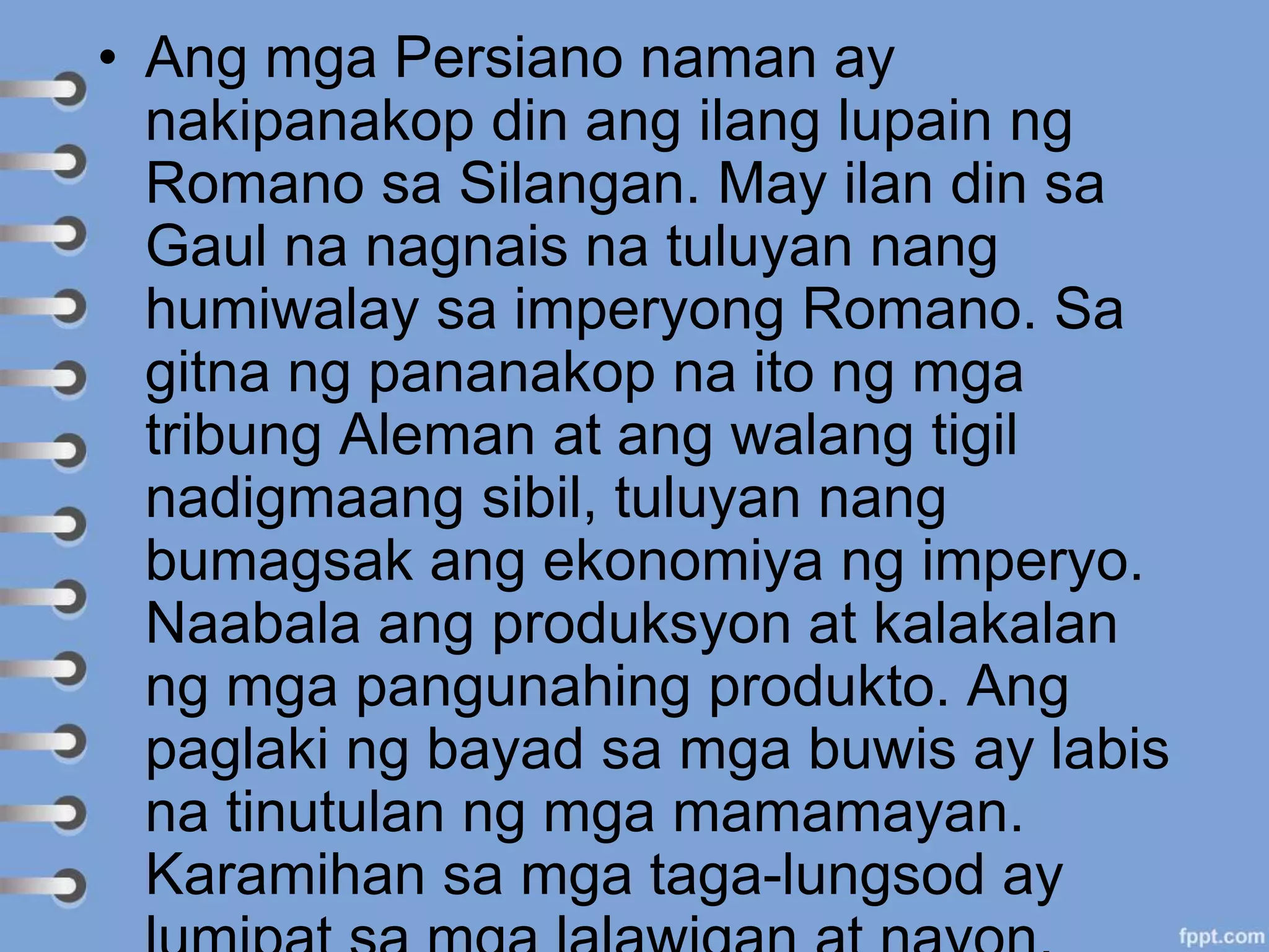 • Ang mga Persiano naman ay
nakipanakop din ang ilang lupain ng
Romano sa Silangan. May ilan din sa
Gaul na nagnais na tuluyan nang
humiwalay sa imperyong Romano. Sa
gitna ng pananakop na ito ng mga
tribung Aleman at ang walang tigil
nadigmaang sibil, tuluyan nang
bumagsak ang ekonomiya ng imperyo.
Naabala ang produksyon at kalakalan
ng mga pangunahing produkto. Ang
paglaki ng bayad sa mga buwis ay labis
na tinutulan ng mga mamamayan.
Karamihan sa mga taga-lungsod ay
 