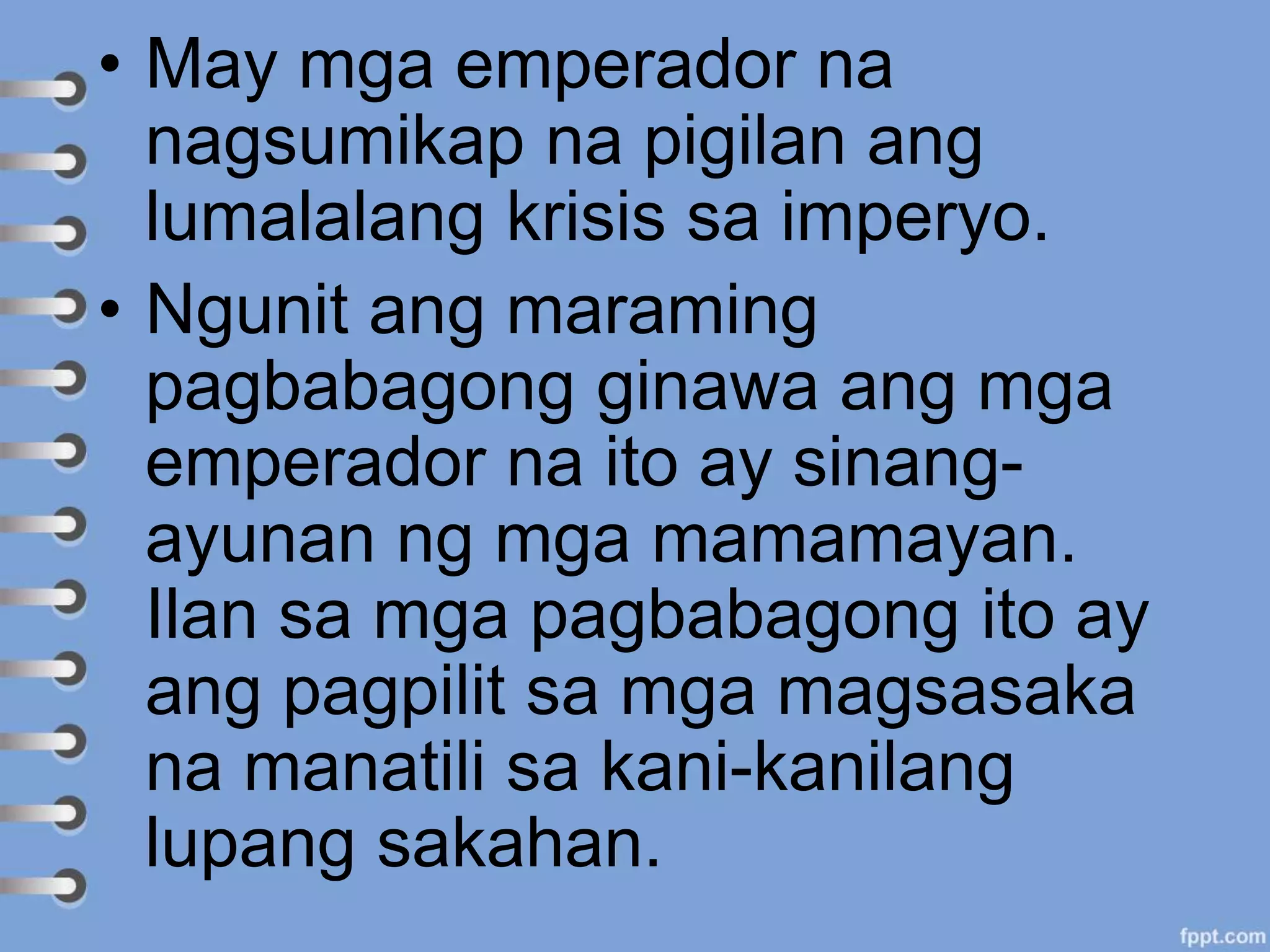• May mga emperador na
nagsumikap na pigilan ang
lumalalang krisis sa imperyo.
• Ngunit ang maraming
pagbabagong ginawa ang mga
emperador na ito ay sinang-
ayunan ng mga mamamayan.
Ilan sa mga pagbabagong ito ay
ang pagpilit sa mga magsasaka
na manatili sa kani-kanilang
lupang sakahan.
 
