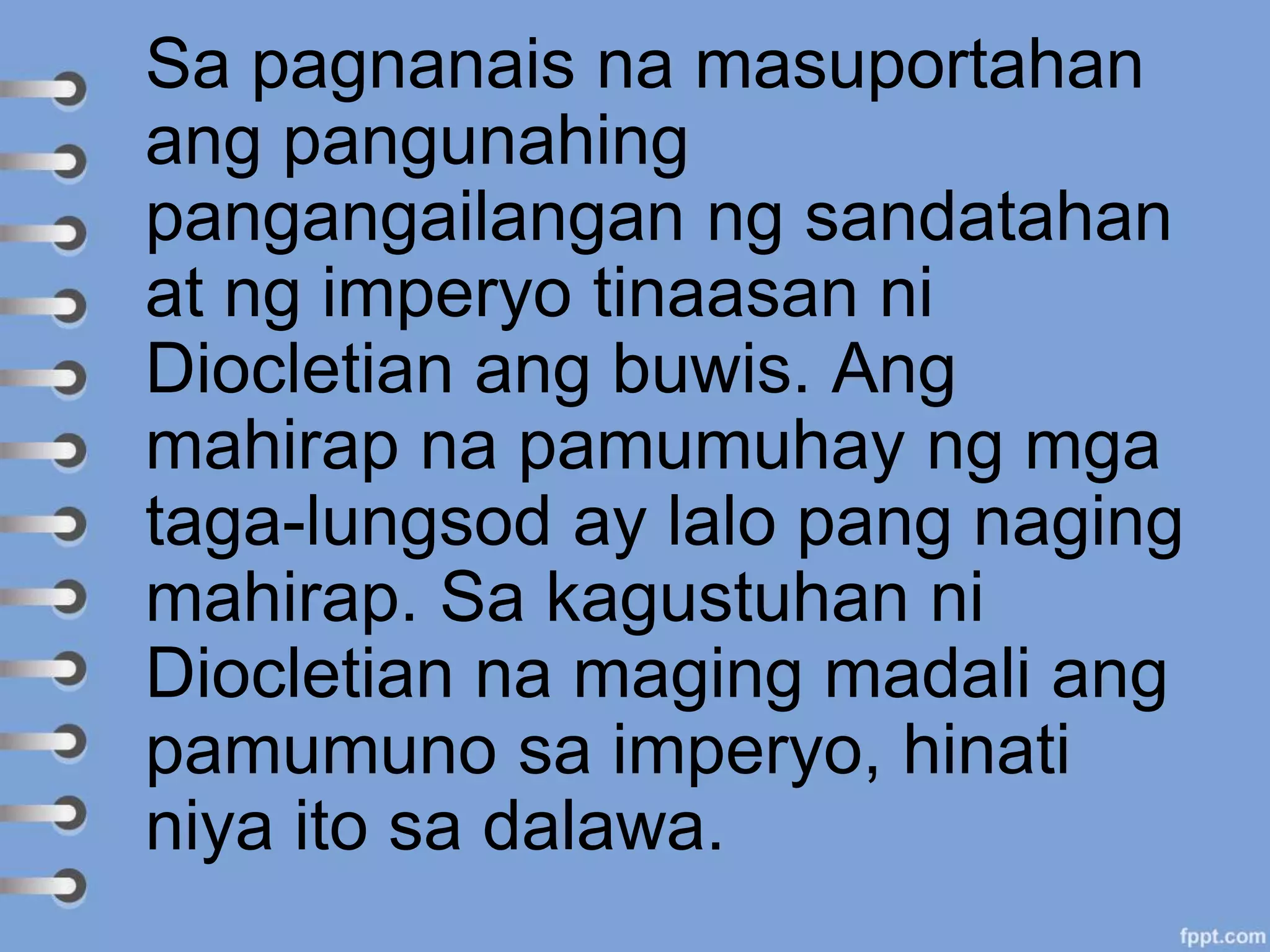 Sa pagnanais na masuportahan
ang pangunahing
pangangailangan ng sandatahan
at ng imperyo tinaasan ni
Diocletian ang buwis. Ang
mahirap na pamumuhay ng mga
taga-lungsod ay lalo pang naging
mahirap. Sa kagustuhan ni
Diocletian na maging madali ang
pamumuno sa imperyo, hinati
niya ito sa dalawa.
 