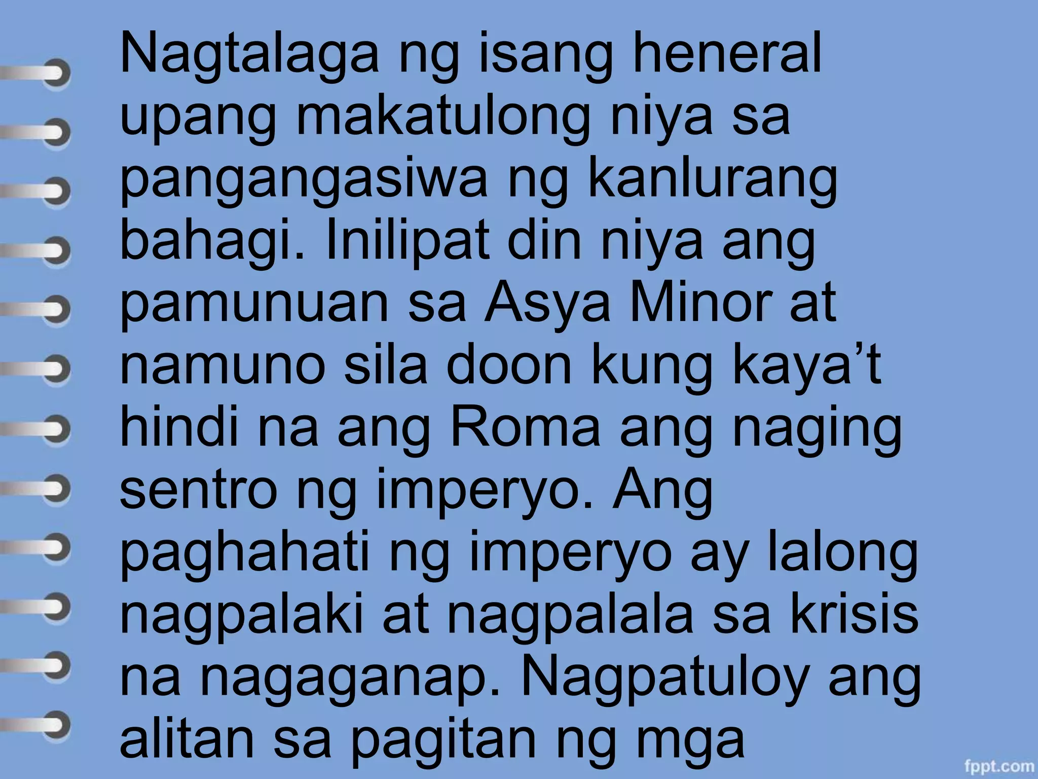 Nagtalaga ng isang heneral
upang makatulong niya sa
pangangasiwa ng kanlurang
bahagi. Inilipat din niya ang
pamunuan sa Asya Minor at
namuno sila doon kung kaya’t
hindi na ang Roma ang naging
sentro ng imperyo. Ang
paghahati ng imperyo ay lalong
nagpalaki at nagpalala sa krisis
na nagaganap. Nagpatuloy ang
alitan sa pagitan ng mga
 