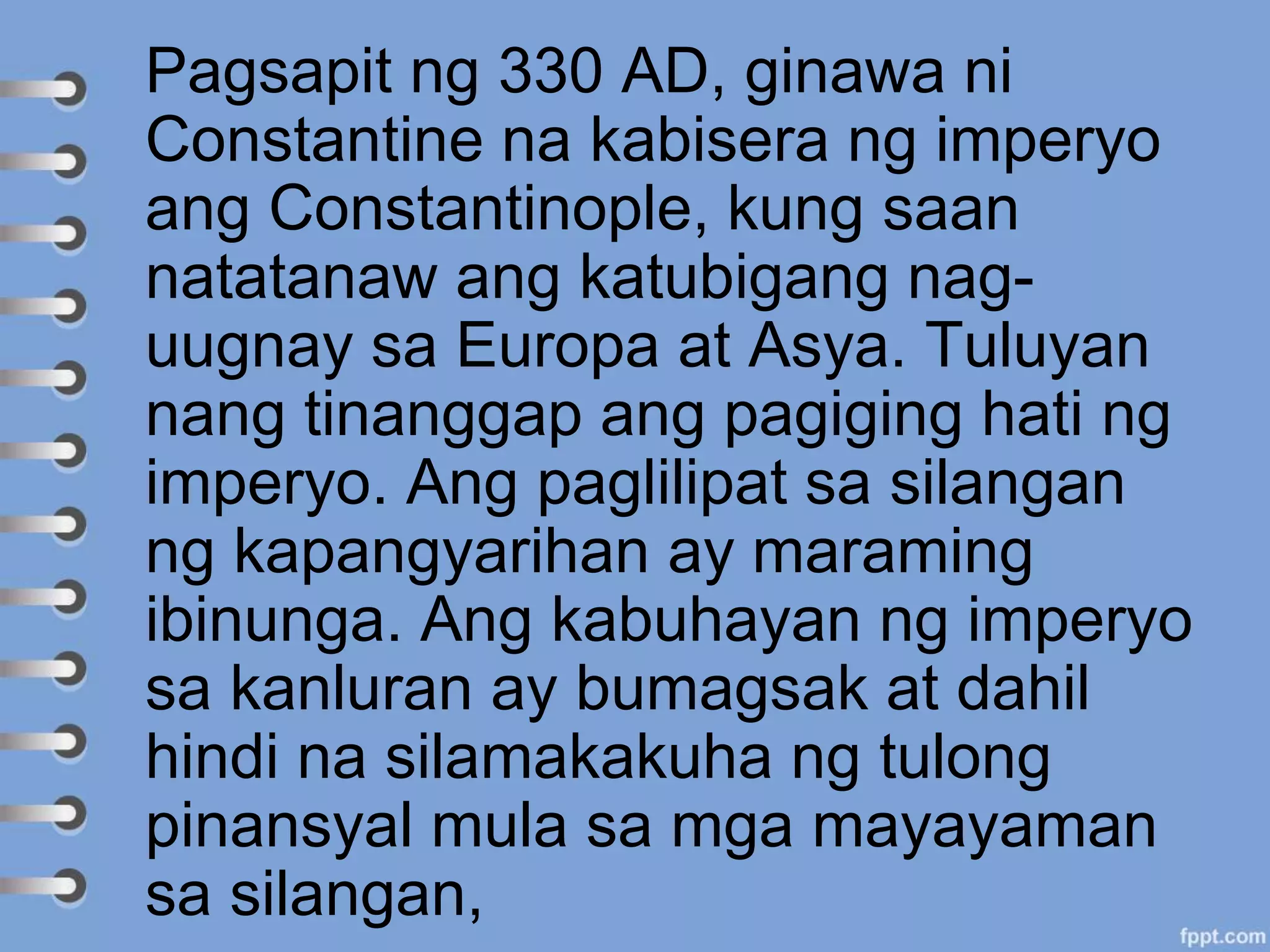 Pagsapit ng 330 AD, ginawa ni
Constantine na kabisera ng imperyo
ang Constantinople, kung saan
natatanaw ang katubigang nag-
uugnay sa Europa at Asya. Tuluyan
nang tinanggap ang pagiging hati ng
imperyo. Ang paglilipat sa silangan
ng kapangyarihan ay maraming
ibinunga. Ang kabuhayan ng imperyo
sa kanluran ay bumagsak at dahil
hindi na silamakakuha ng tulong
pinansyal mula sa mga mayayaman
sa silangan,
 
