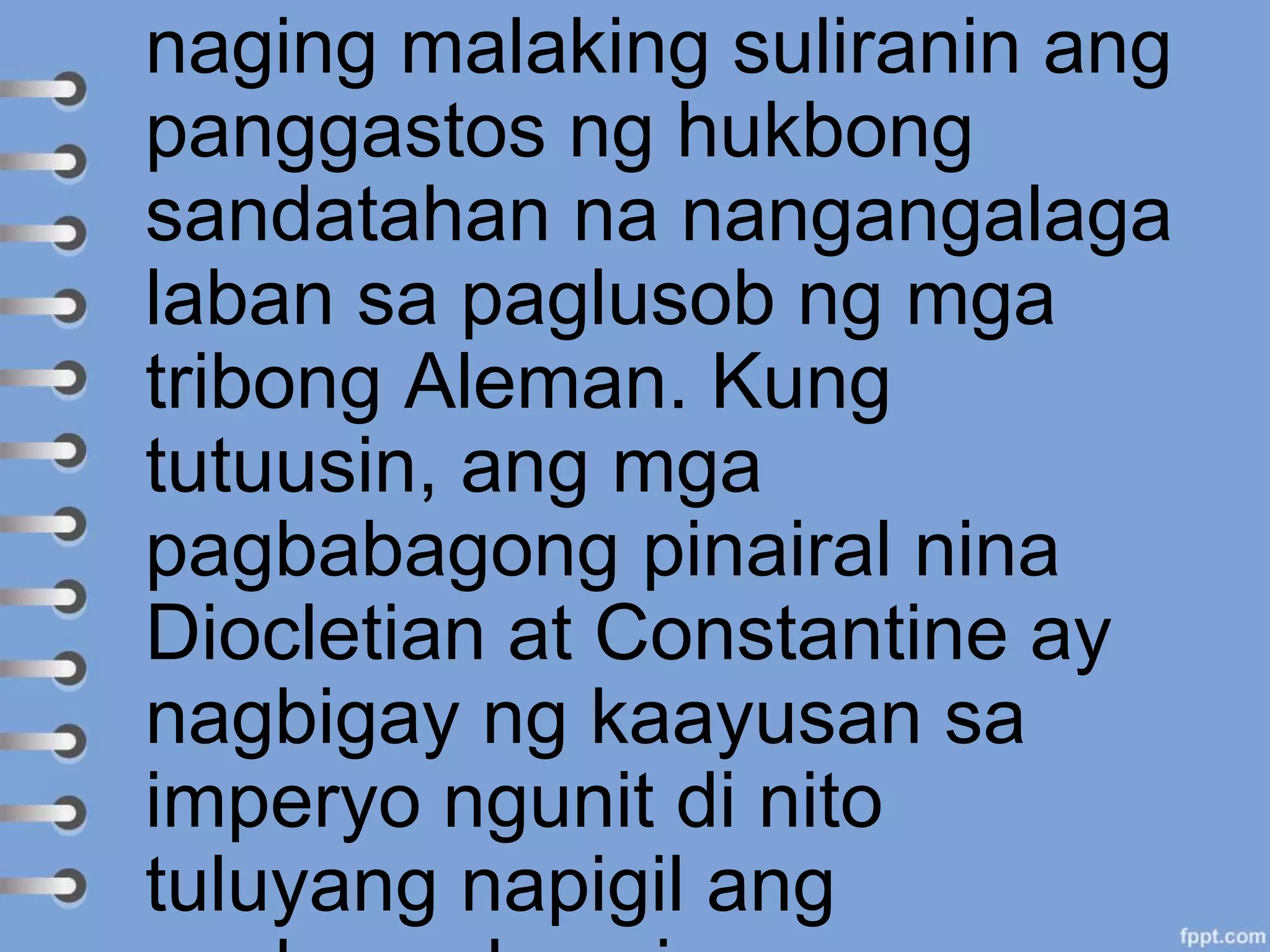 naging malaking suliranin ang
panggastos ng hukbong
sandatahan na nangangalaga
laban sa paglusob ng mga
tribong Aleman. Kung
tutuusin, ang mga
pagbabagong pinairal nina
Diocletian at Constantine ay
nagbigay ng kaayusan sa
imperyo ngunit di nito
tuluyang napigil ang
 