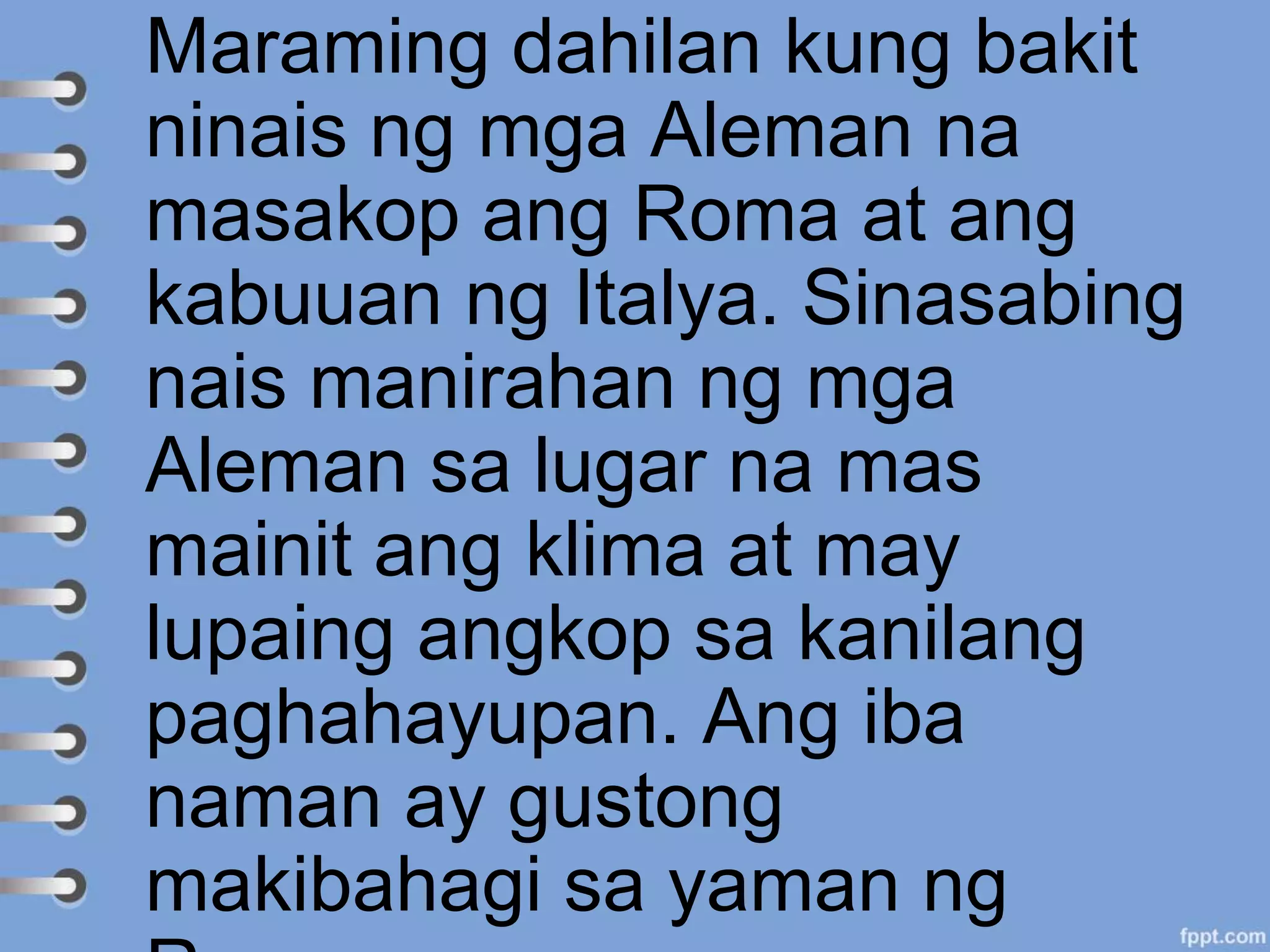 Maraming dahilan kung bakit
ninais ng mga Aleman na
masakop ang Roma at ang
kabuuan ng Italya. Sinasabing
nais manirahan ng mga
Aleman sa lugar na mas
mainit ang klima at may
lupaing angkop sa kanilang
paghahayupan. Ang iba
naman ay gustong
makibahagi sa yaman ng
 