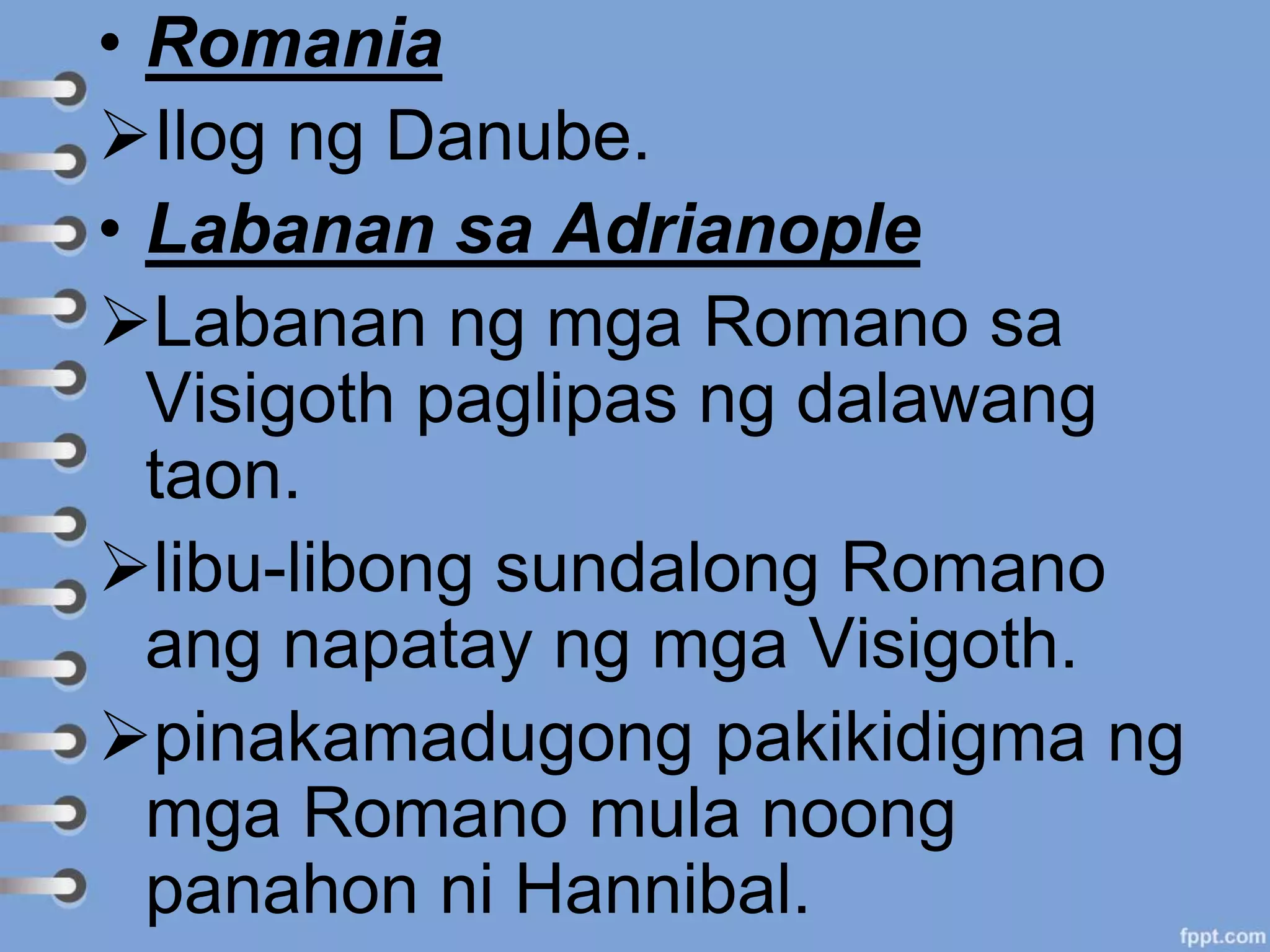 • Romania
Ilog ng Danube.
• Labanan sa Adrianople
Labanan ng mga Romano sa
Visigoth paglipas ng dalawang
taon.
libu-libong sundalong Romano
ang napatay ng mga Visigoth.
pinakamadugong pakikidigma ng
mga Romano mula noong
panahon ni Hannibal.
 