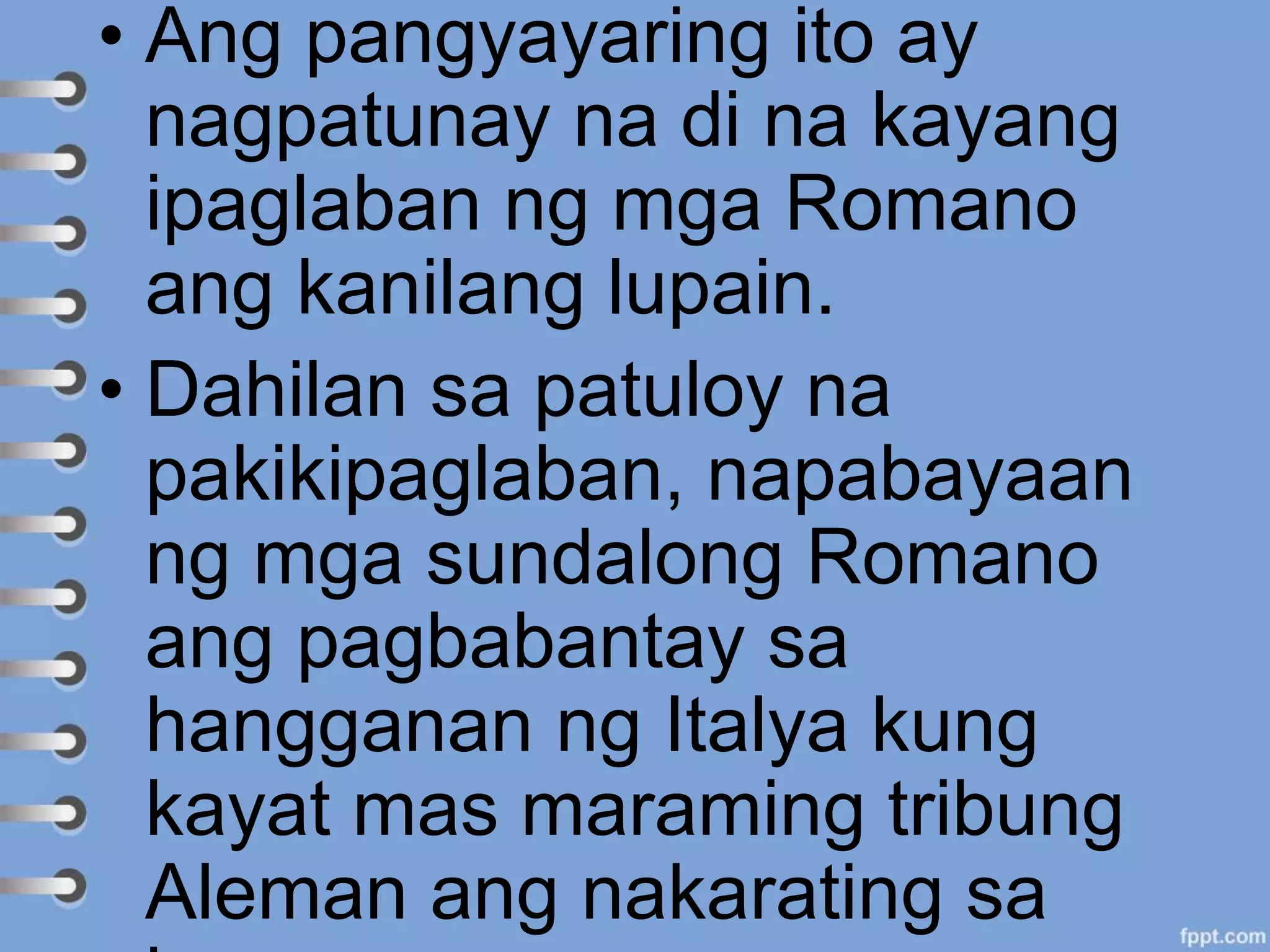 • Ang pangyayaring ito ay
nagpatunay na di na kayang
ipaglaban ng mga Romano
ang kanilang lupain.
• Dahilan sa patuloy na
pakikipaglaban, napabayaan
ng mga sundalong Romano
ang pagbabantay sa
hangganan ng Italya kung
kayat mas maraming tribung
Aleman ang nakarating sa
 
