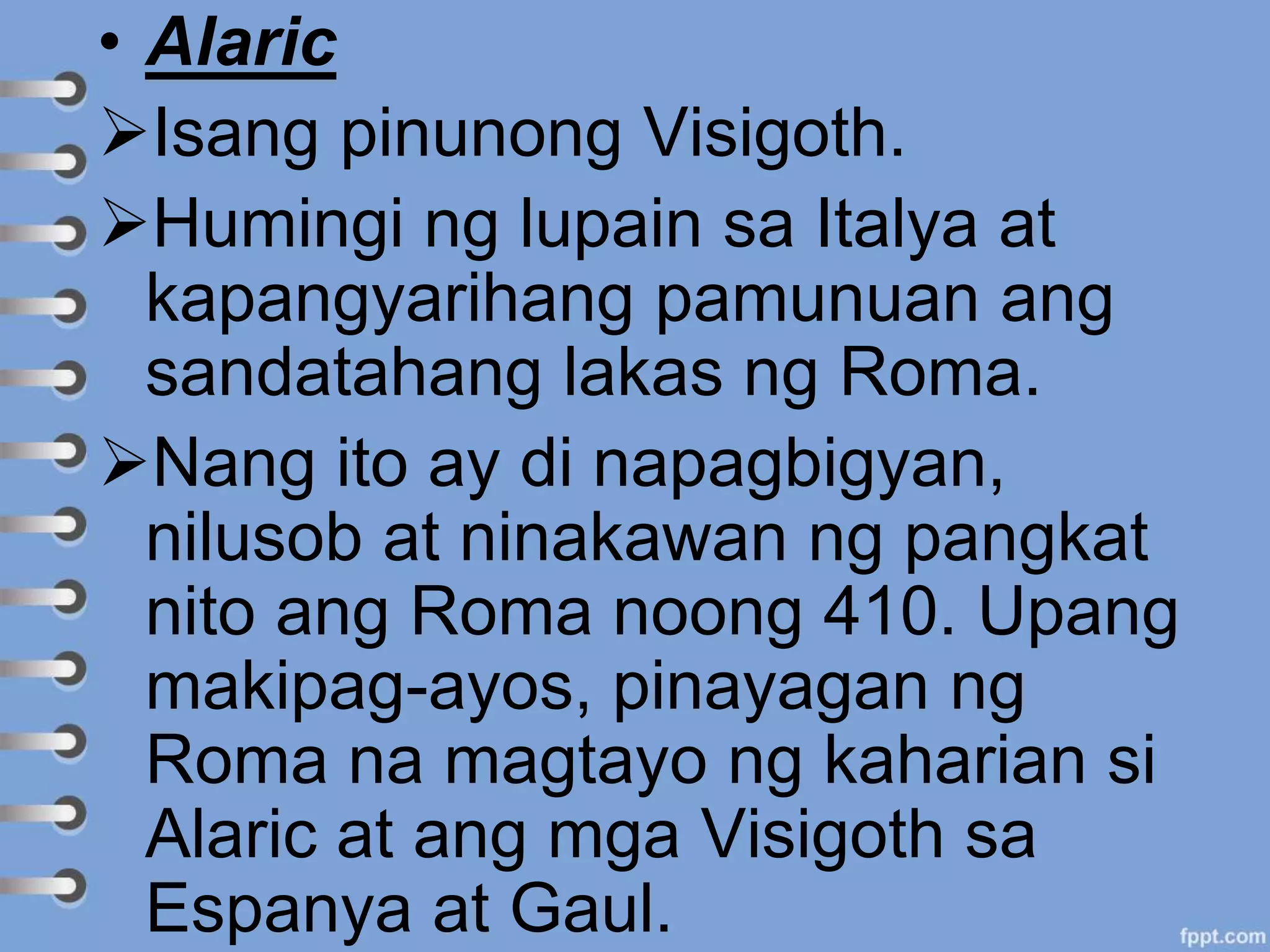 • Alaric
Isang pinunong Visigoth.
Humingi ng lupain sa Italya at
kapangyarihang pamunuan ang
sandatahang lakas ng Roma.
Nang ito ay di napagbigyan,
nilusob at ninakawan ng pangkat
nito ang Roma noong 410. Upang
makipag-ayos, pinayagan ng
Roma na magtayo ng kaharian si
Alaric at ang mga Visigoth sa
Espanya at Gaul.
 