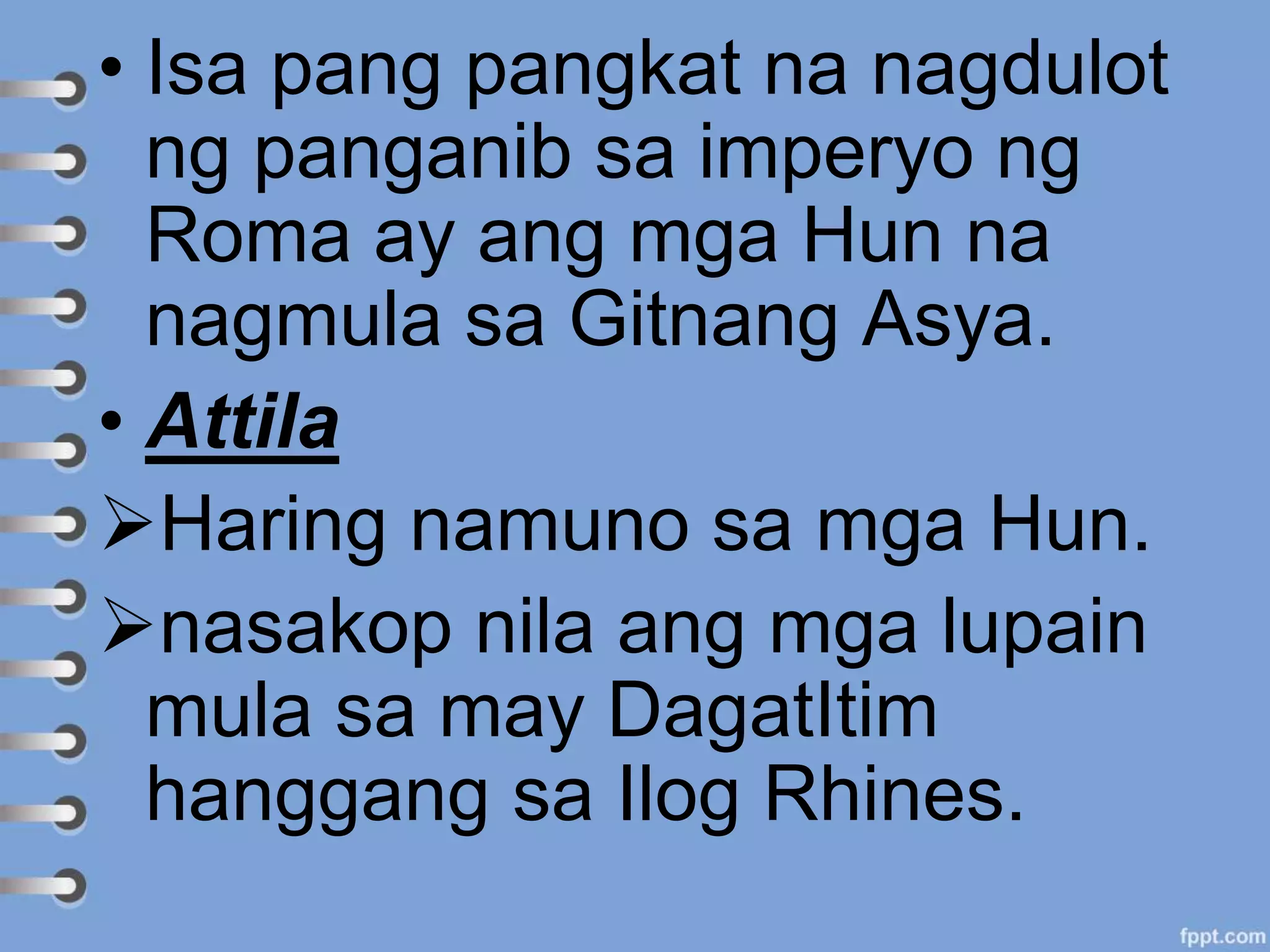 • Isa pang pangkat na nagdulot
ng panganib sa imperyo ng
Roma ay ang mga Hun na
nagmula sa Gitnang Asya.
• Attila
Haring namuno sa mga Hun.
nasakop nila ang mga lupain
mula sa may DagatItim
hanggang sa Ilog Rhines.
 
