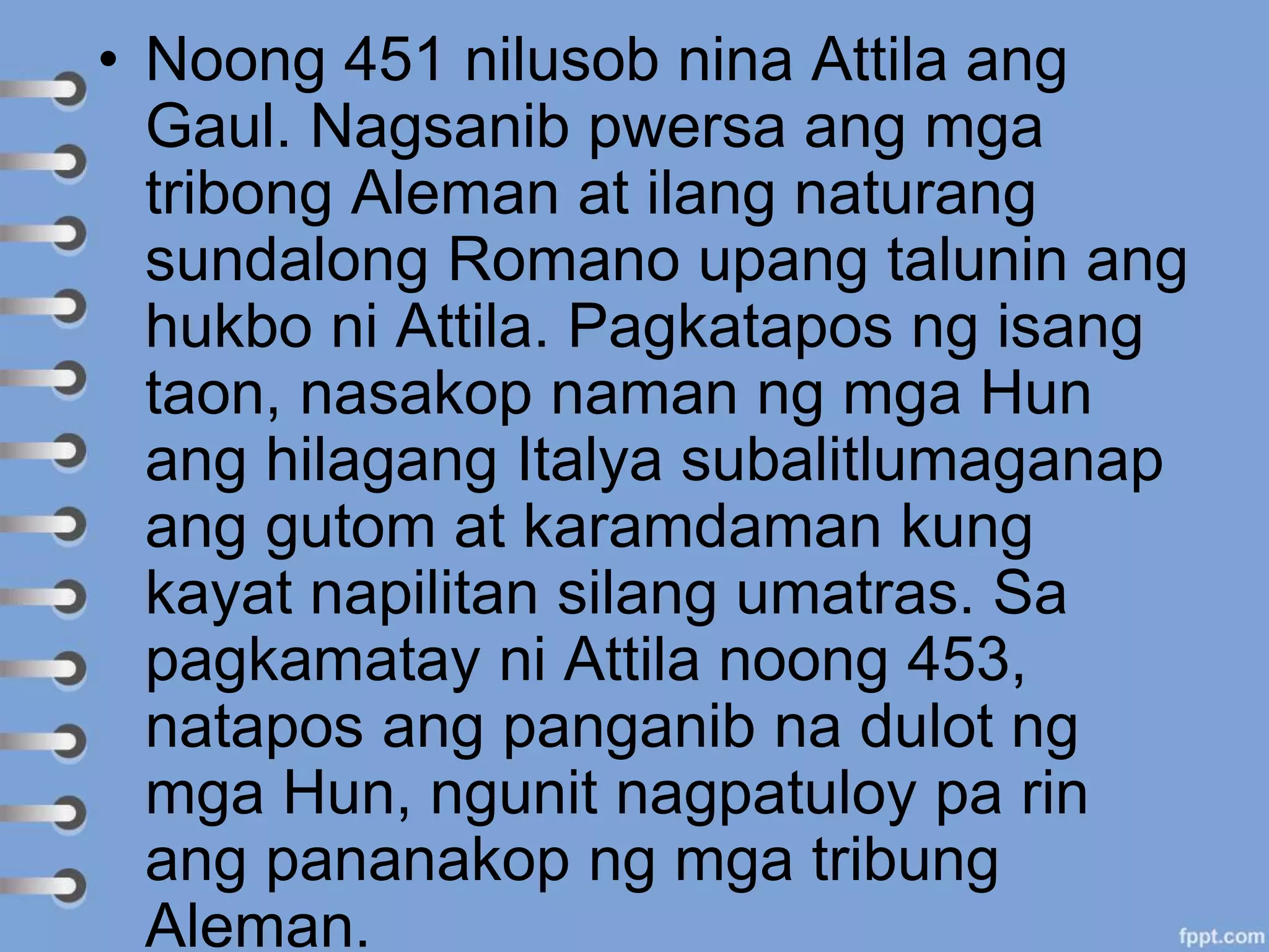 • Noong 451 nilusob nina Attila ang
Gaul. Nagsanib pwersa ang mga
tribong Aleman at ilang naturang
sundalong Romano upang talunin ang
hukbo ni Attila. Pagkatapos ng isang
taon, nasakop naman ng mga Hun
ang hilagang Italya subalitlumaganap
ang gutom at karamdaman kung
kayat napilitan silang umatras. Sa
pagkamatay ni Attila noong 453,
natapos ang panganib na dulot ng
mga Hun, ngunit nagpatuloy pa rin
ang pananakop ng mga tribung
Aleman.
 