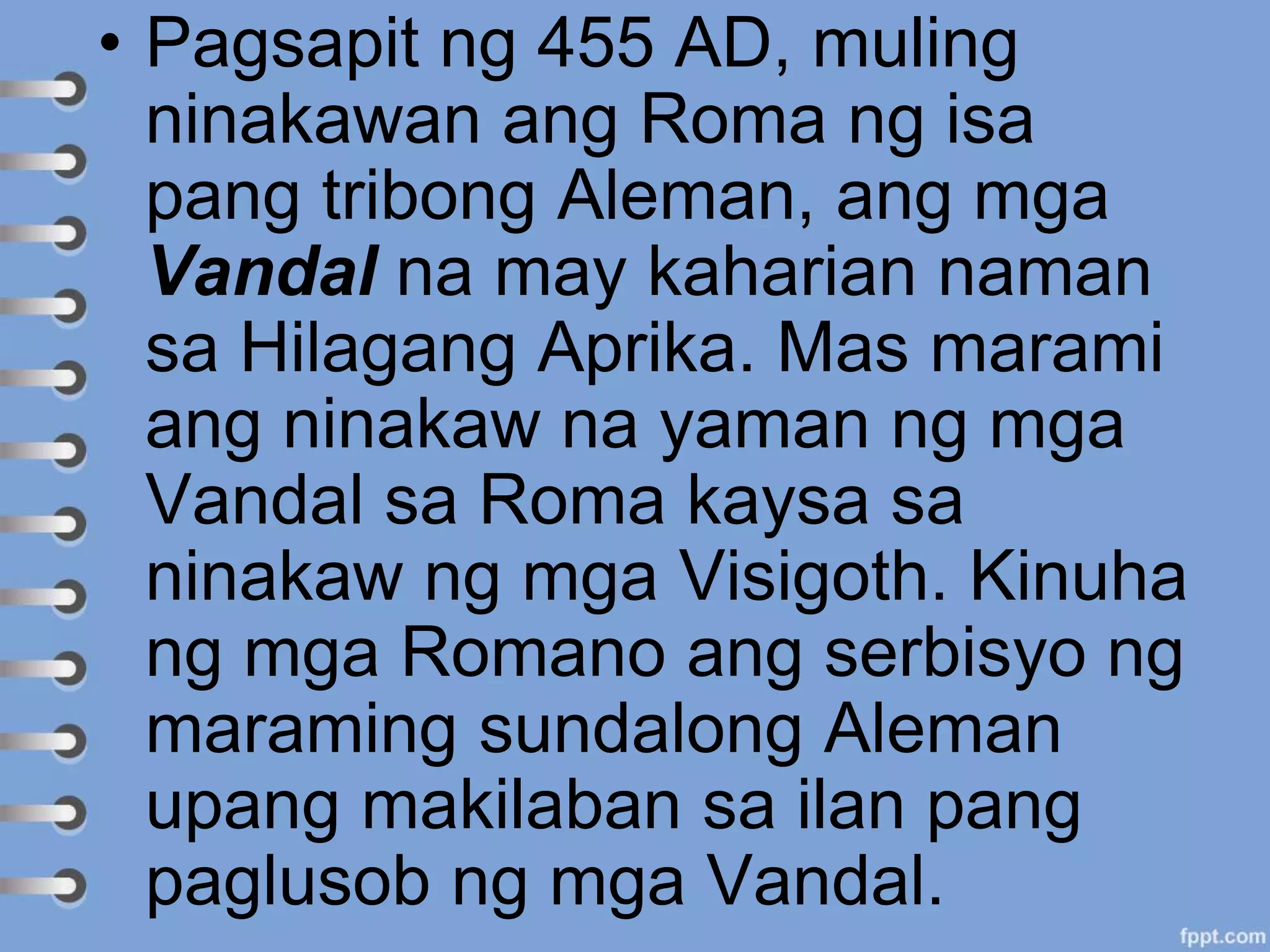 • Pagsapit ng 455 AD, muling
ninakawan ang Roma ng isa
pang tribong Aleman, ang mga
Vandal na may kaharian naman
sa Hilagang Aprika. Mas marami
ang ninakaw na yaman ng mga
Vandal sa Roma kaysa sa
ninakaw ng mga Visigoth. Kinuha
ng mga Romano ang serbisyo ng
maraming sundalong Aleman
upang makilaban sa ilan pang
paglusob ng mga Vandal.
 