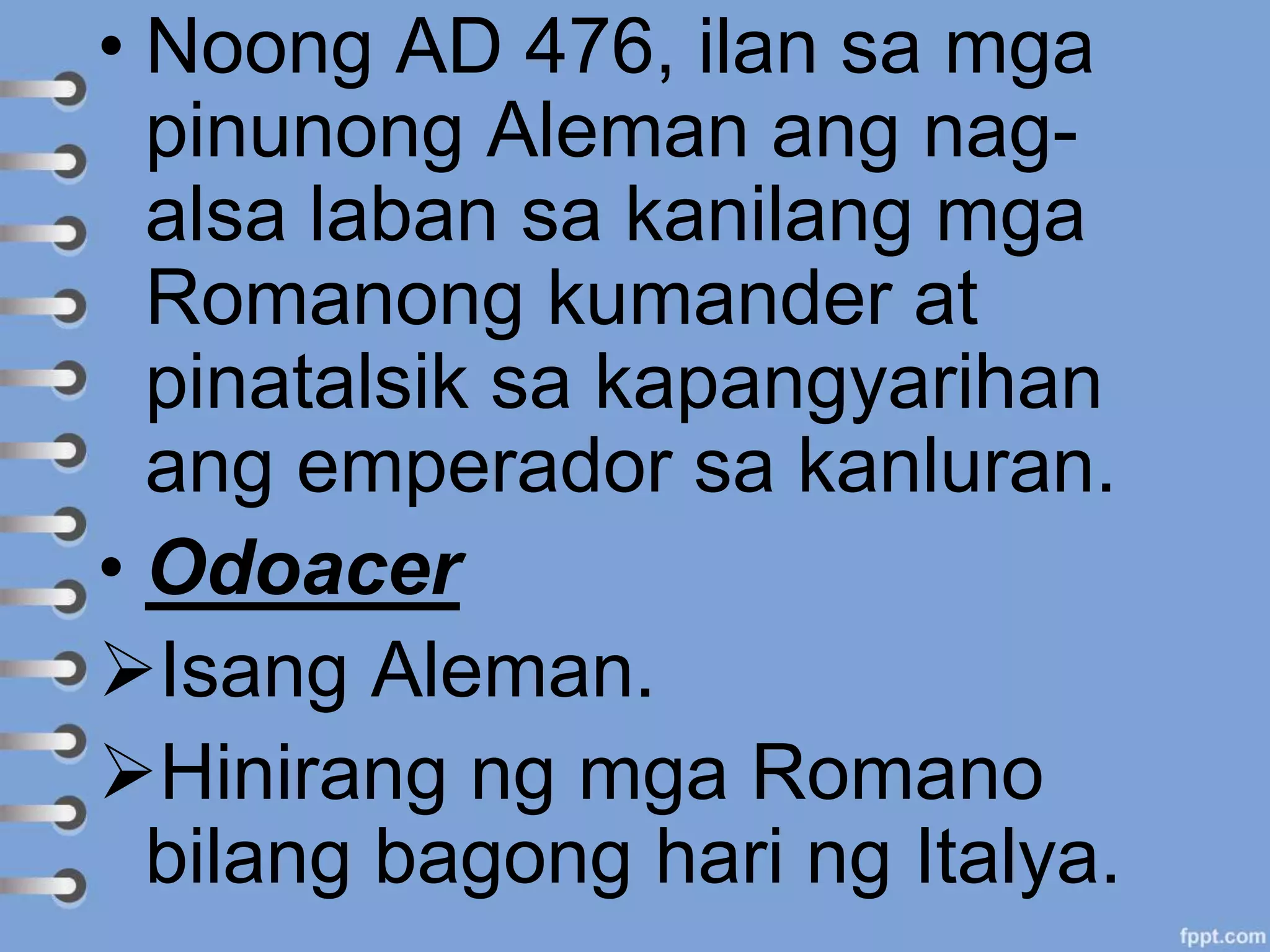 • Noong AD 476, ilan sa mga
pinunong Aleman ang nag-
alsa laban sa kanilang mga
Romanong kumander at
pinatalsik sa kapangyarihan
ang emperador sa kanluran.
• Odoacer
Isang Aleman.
Hinirang ng mga Romano
bilang bagong hari ng Italya.
 