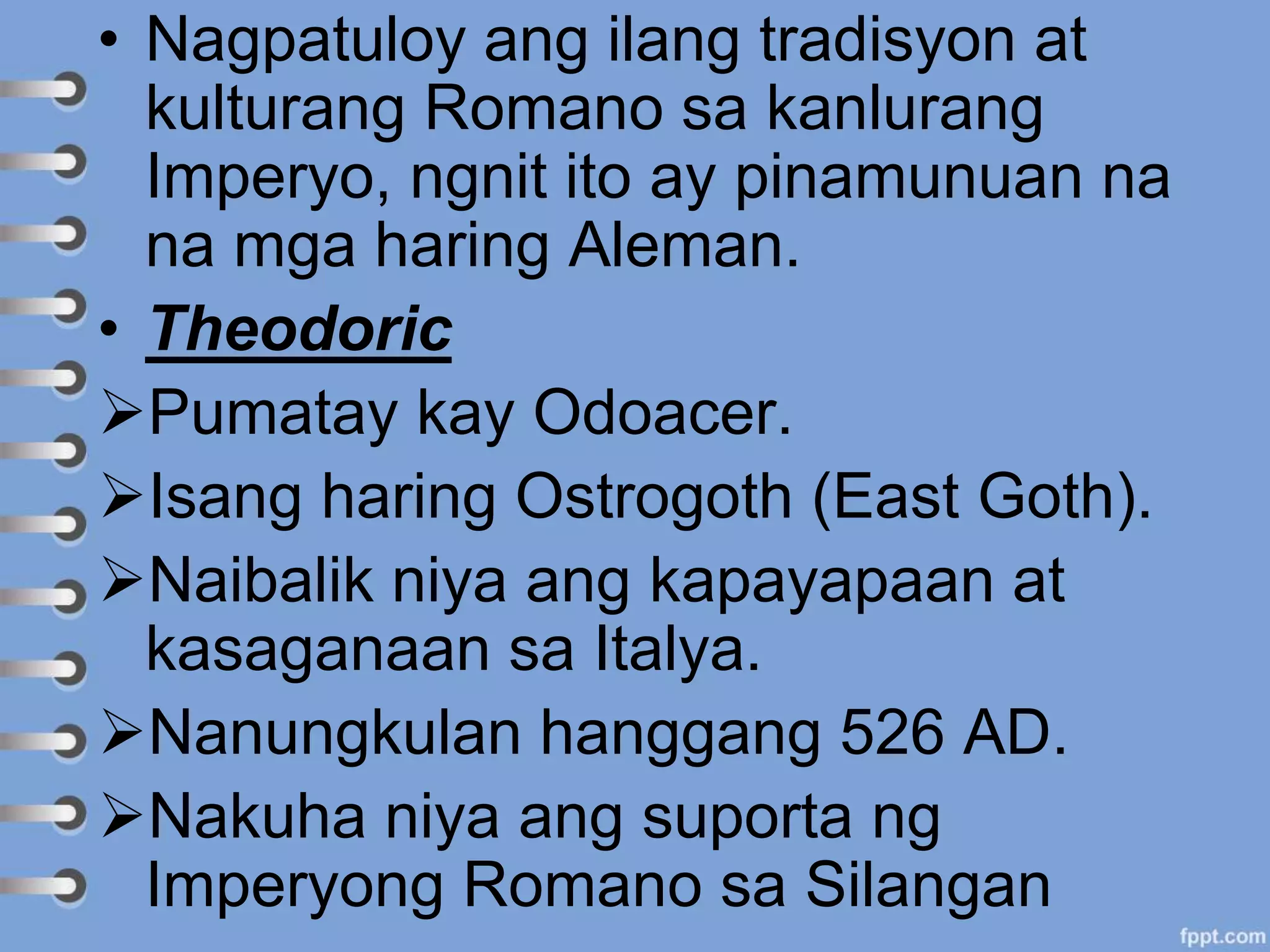 • Nagpatuloy ang ilang tradisyon at
kulturang Romano sa kanlurang
Imperyo, ngnit ito ay pinamunuan na
na mga haring Aleman.
• Theodoric
Pumatay kay Odoacer.
Isang haring Ostrogoth (East Goth).
Naibalik niya ang kapayapaan at
kasaganaan sa Italya.
Nanungkulan hanggang 526 AD.
Nakuha niya ang suporta ng
Imperyong Romano sa Silangan
 