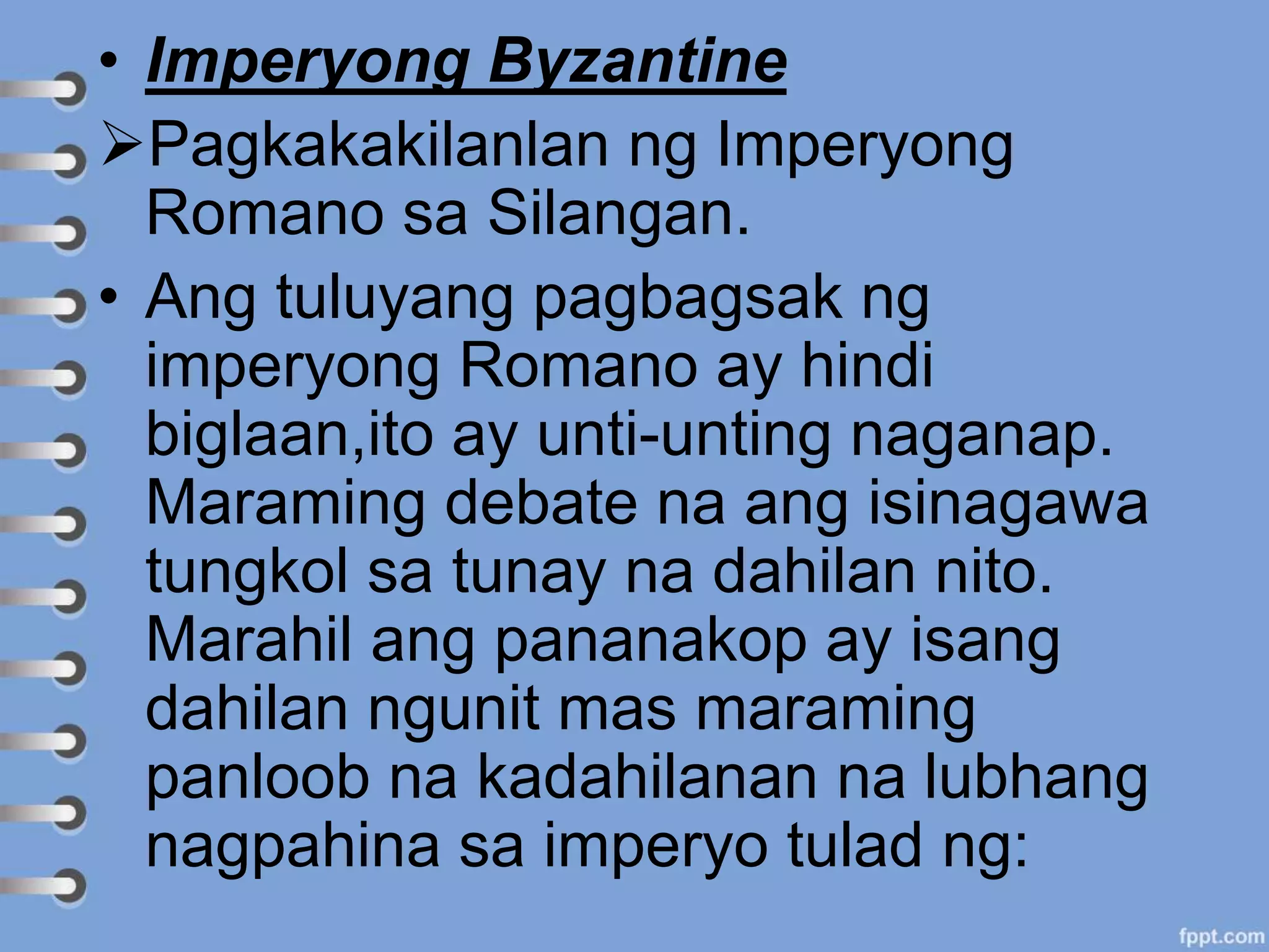 • Imperyong Byzantine
Pagkakakilanlan ng Imperyong
Romano sa Silangan.
• Ang tuluyang pagbagsak ng
imperyong Romano ay hindi
biglaan,ito ay unti-unting naganap.
Maraming debate na ang isinagawa
tungkol sa tunay na dahilan nito.
Marahil ang pananakop ay isang
dahilan ngunit mas maraming
panloob na kadahilanan na lubhang
nagpahina sa imperyo tulad ng:
 