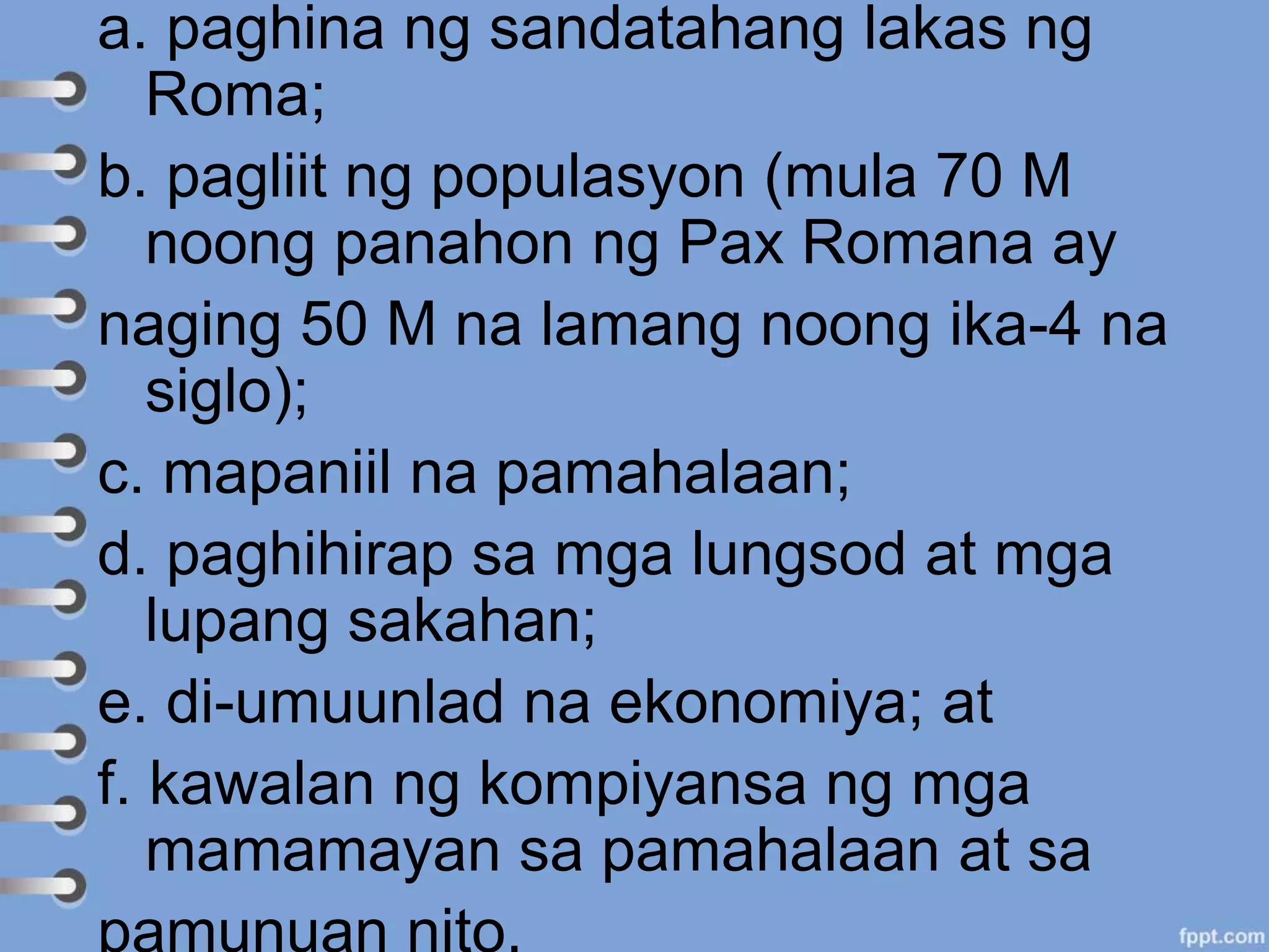 a. paghina ng sandatahang lakas ng
Roma;
b. pagliit ng populasyon (mula 70 M
noong panahon ng Pax Romana ay
naging 50 M na lamang noong ika-4 na
siglo);
c. mapaniil na pamahalaan;
d. paghihirap sa mga lungsod at mga
lupang sakahan;
e. di-umuunlad na ekonomiya; at
f. kawalan ng kompiyansa ng mga
mamamayan sa pamahalaan at sa
pamunuan nito.
 