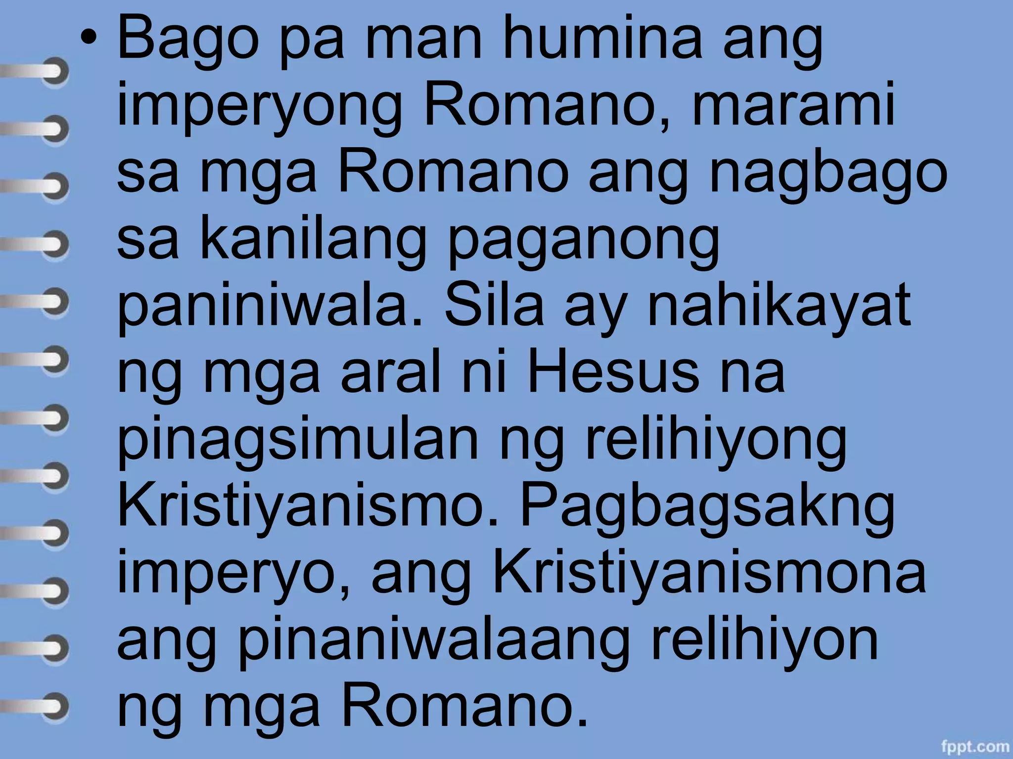 • Bago pa man humina ang
imperyong Romano, marami
sa mga Romano ang nagbago
sa kanilang paganong
paniniwala. Sila ay nahikayat
ng mga aral ni Hesus na
pinagsimulan ng relihiyong
Kristiyanismo. Pagbagsakng
imperyo, ang Kristiyanismona
ang pinaniwalaang relihiyon
ng mga Romano.
 