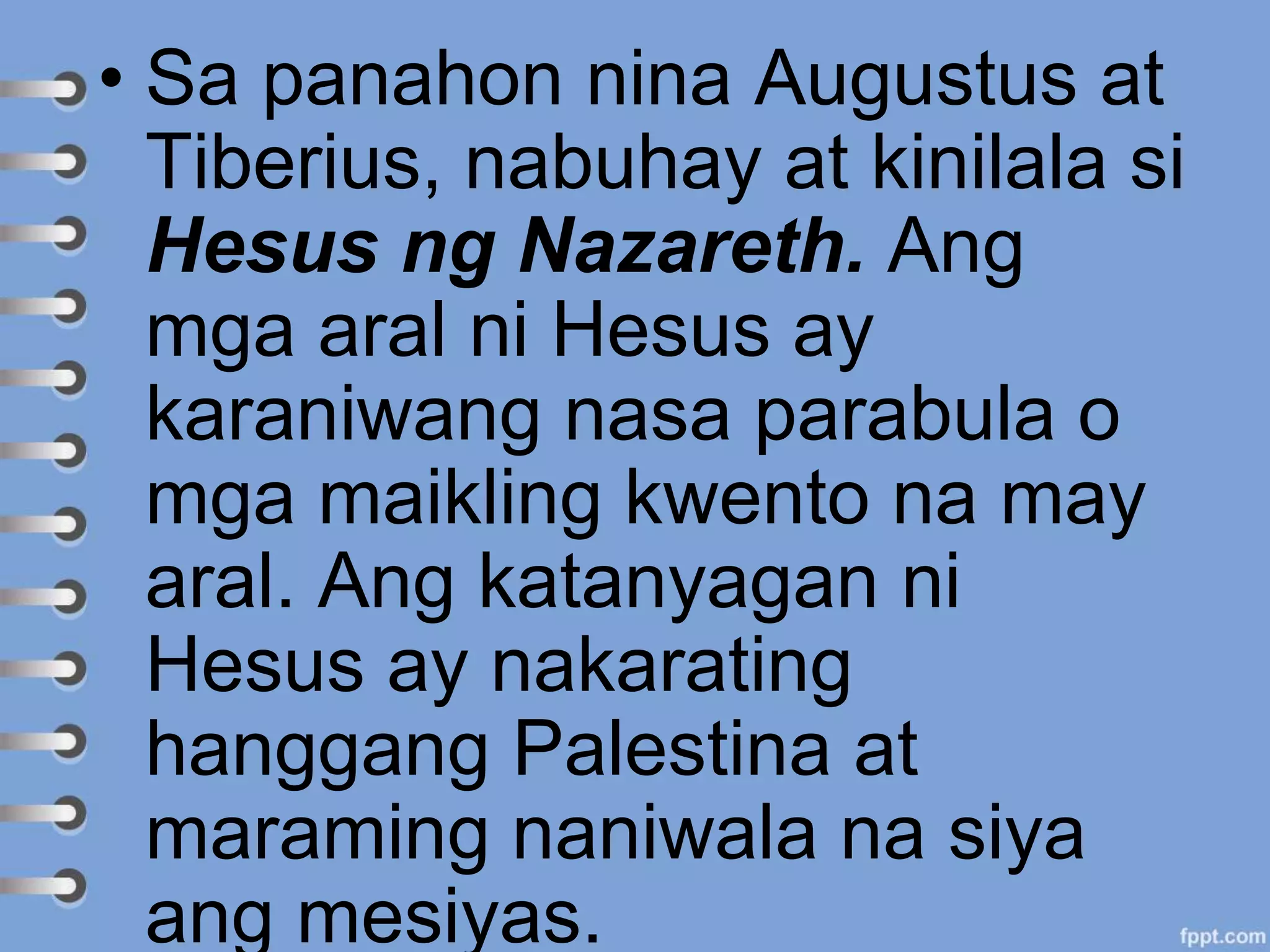 • Sa panahon nina Augustus at
Tiberius, nabuhay at kinilala si
Hesus ng Nazareth. Ang
mga aral ni Hesus ay
karaniwang nasa parabula o
mga maikling kwento na may
aral. Ang katanyagan ni
Hesus ay nakarating
hanggang Palestina at
maraming naniwala na siya
ang mesiyas.
 