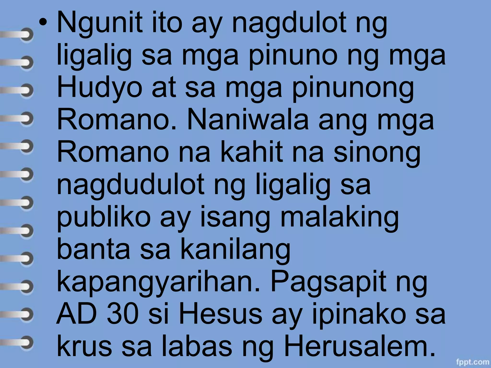 • Ngunit ito ay nagdulot ng
ligalig sa mga pinuno ng mga
Hudyo at sa mga pinunong
Romano. Naniwala ang mga
Romano na kahit na sinong
nagdudulot ng ligalig sa
publiko ay isang malaking
banta sa kanilang
kapangyarihan. Pagsapit ng
AD 30 si Hesus ay ipinako sa
krus sa labas ng Herusalem.
 