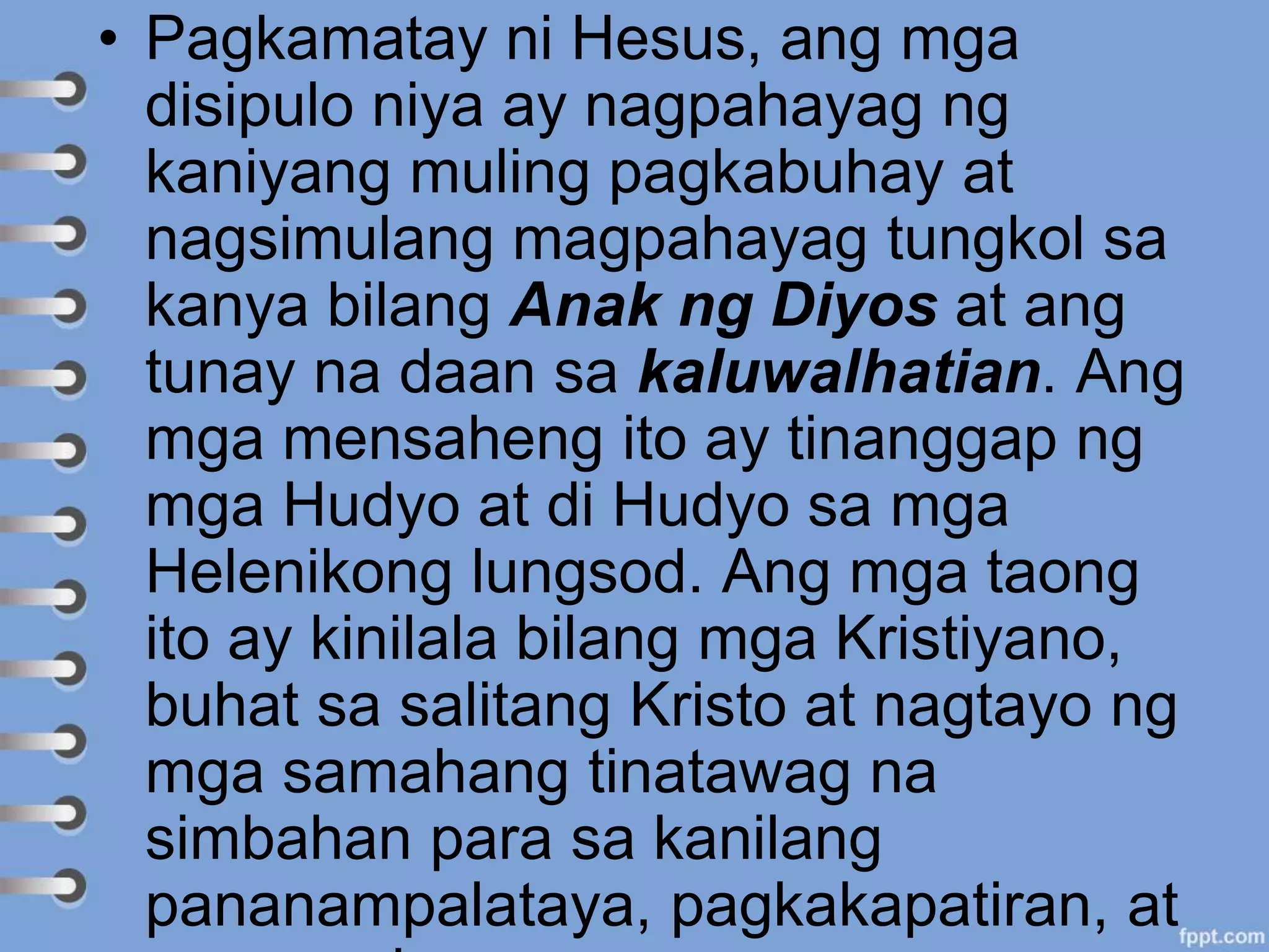 • Pagkamatay ni Hesus, ang mga
disipulo niya ay nagpahayag ng
kaniyang muling pagkabuhay at
nagsimulang magpahayag tungkol sa
kanya bilang Anak ng Diyos at ang
tunay na daan sa kaluwalhatian. Ang
mga mensaheng ito ay tinanggap ng
mga Hudyo at di Hudyo sa mga
Helenikong lungsod. Ang mga taong
ito ay kinilala bilang mga Kristiyano,
buhat sa salitang Kristo at nagtayo ng
mga samahang tinatawag na
simbahan para sa kanilang
pananampalataya, pagkakapatiran, at
 