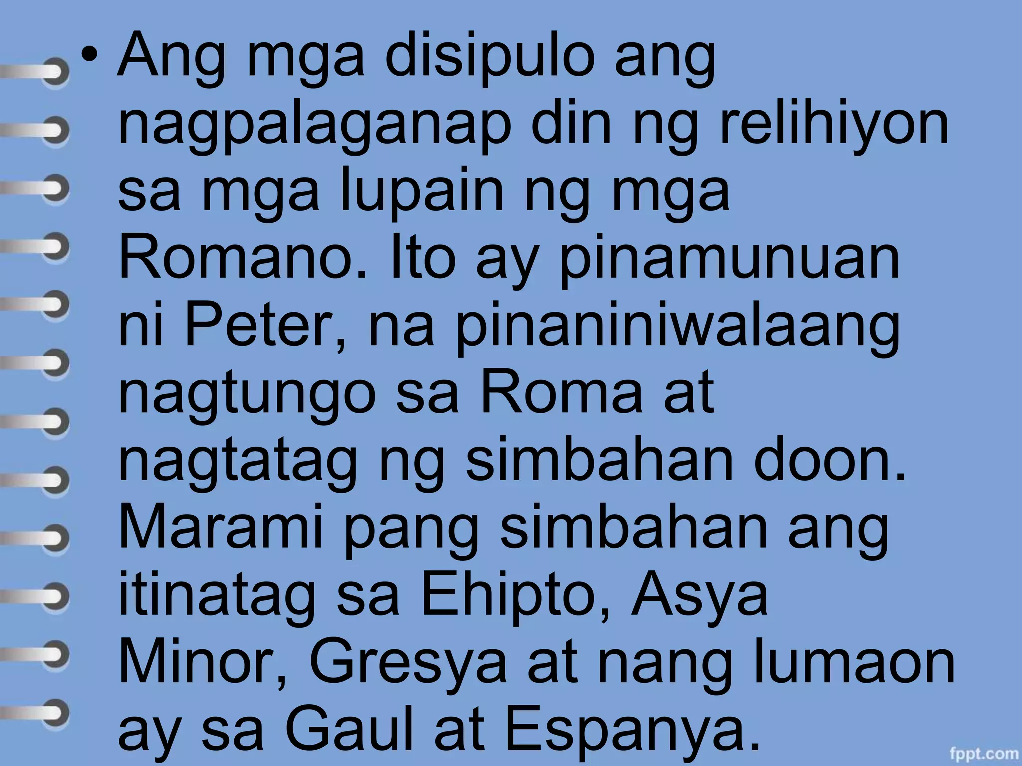 • Ang mga disipulo ang
nagpalaganap din ng relihiyon
sa mga lupain ng mga
Romano. Ito ay pinamunuan
ni Peter, na pinaniniwalaang
nagtungo sa Roma at
nagtatag ng simbahan doon.
Marami pang simbahan ang
itinatag sa Ehipto, Asya
Minor, Gresya at nang lumaon
ay sa Gaul at Espanya.
 