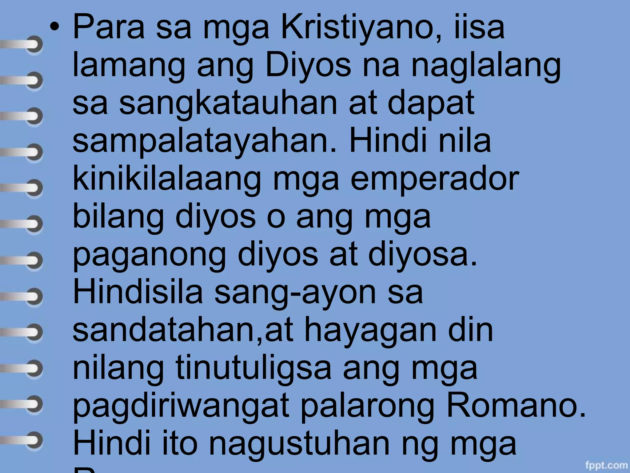 • Para sa mga Kristiyano, iisa
lamang ang Diyos na naglalang
sa sangkatauhan at dapat
sampalatayahan. Hindi nila
kinikilalaang mga emperador
bilang diyos o ang mga
paganong diyos at diyosa.
Hindisila sang-ayon sa
sandatahan,at hayagan din
nilang tinutuligsa ang mga
pagdiriwangat palarong Romano.
Hindi ito nagustuhan ng mga
 