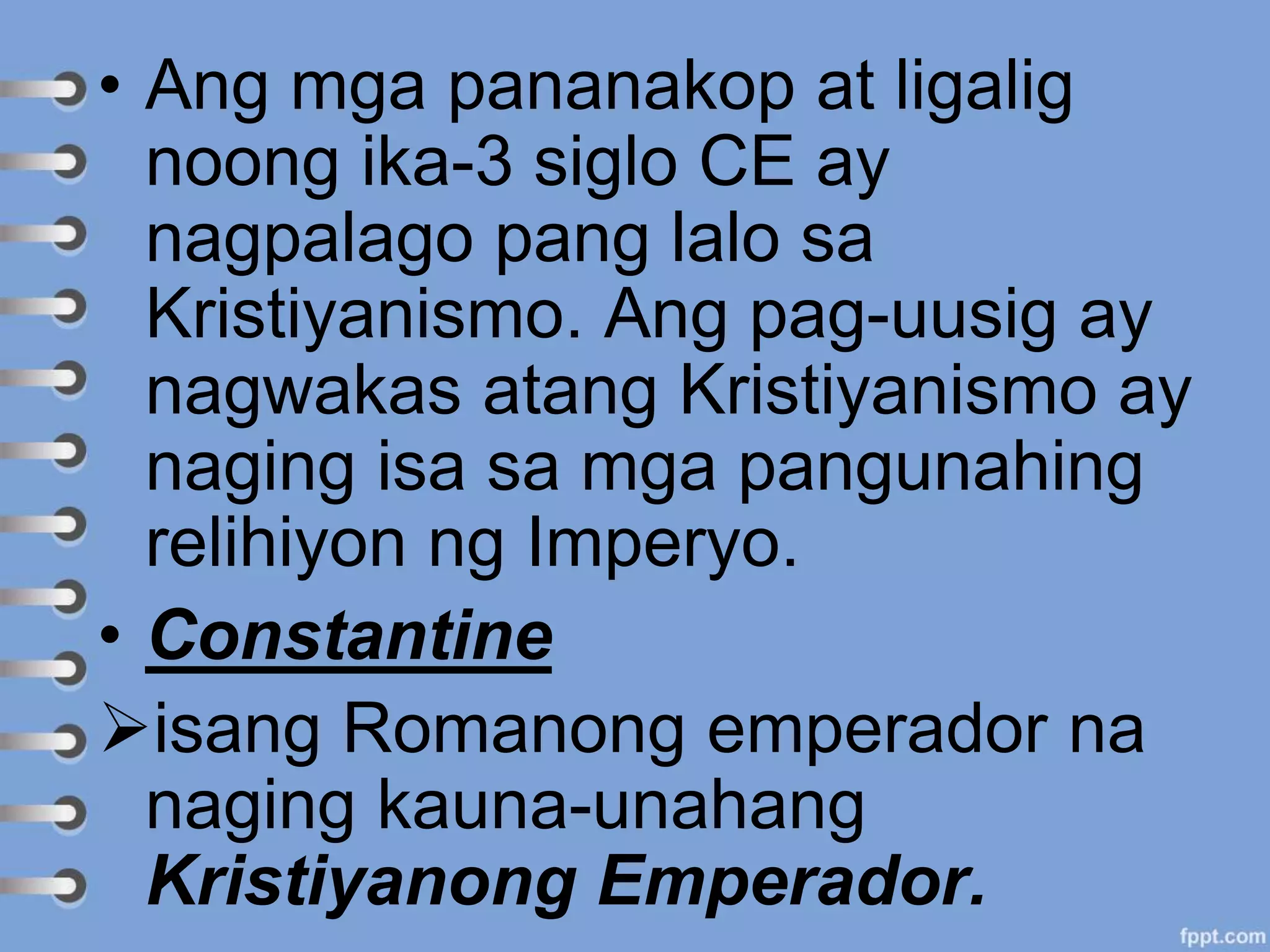 • Ang mga pananakop at ligalig
noong ika-3 siglo CE ay
nagpalago pang lalo sa
Kristiyanismo. Ang pag-uusig ay
nagwakas atang Kristiyanismo ay
naging isa sa mga pangunahing
relihiyon ng Imperyo.
• Constantine
isang Romanong emperador na
naging kauna-unahang
Kristiyanong Emperador.
 