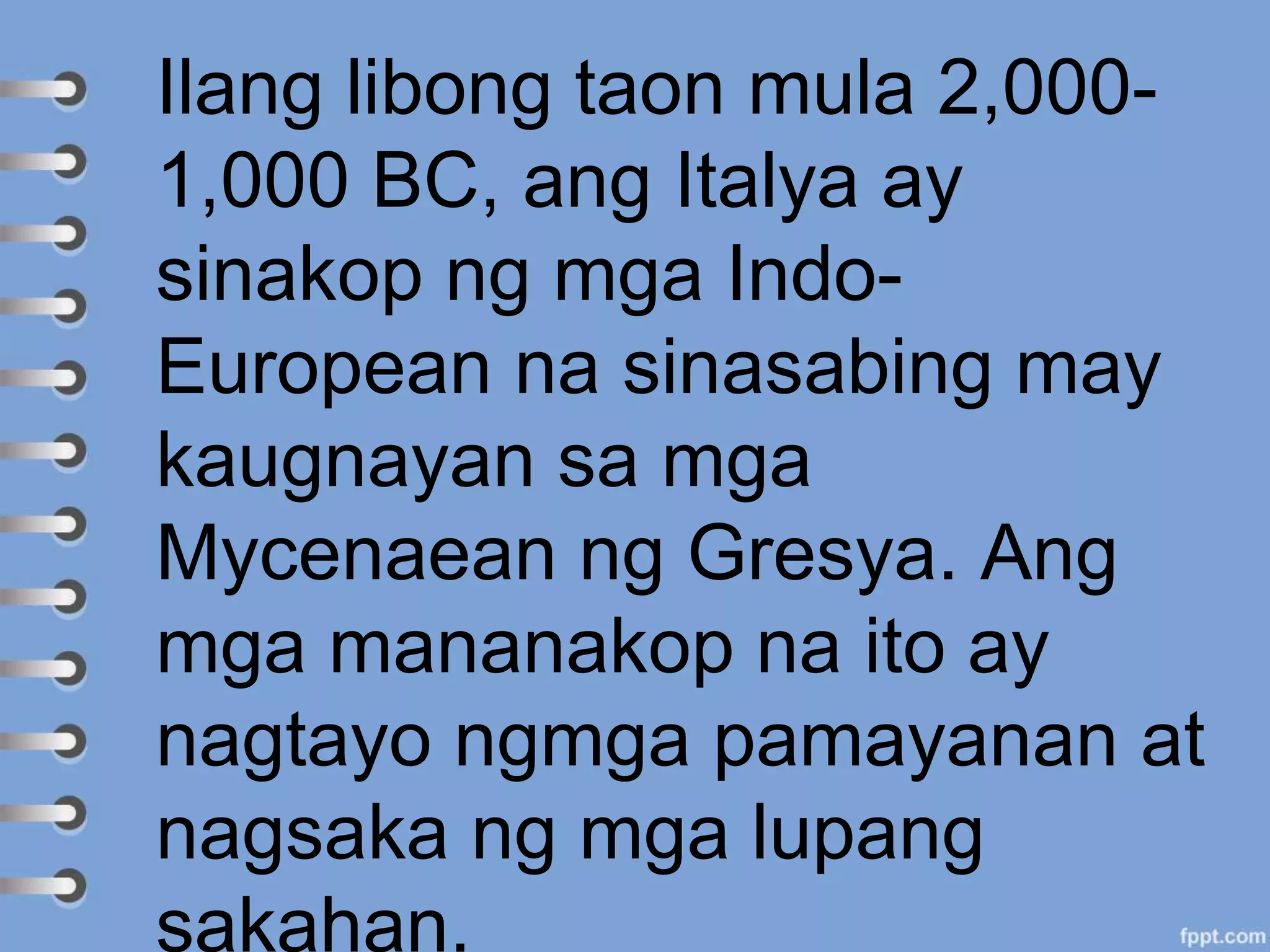 Ilang libong taon mula 2,000-
1,000 BC, ang Italya ay
sinakop ng mga Indo-
European na sinasabing may
kaugnayan sa mga
Mycenaean ng Gresya. Ang
mga mananakop na ito ay
nagtayo ngmga pamayanan at
nagsaka ng mga lupang
sakahan.
 