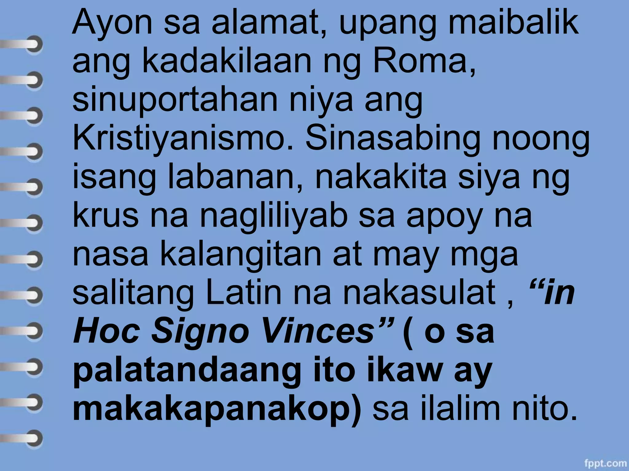 Ayon sa alamat, upang maibalik
ang kadakilaan ng Roma,
sinuportahan niya ang
Kristiyanismo. Sinasabing noong
isang labanan, nakakita siya ng
krus na nagliliyab sa apoy na
nasa kalangitan at may mga
salitang Latin na nakasulat , “in
Hoc Signo Vinces” ( o sa
palatandaang ito ikaw ay
makakapanakop) sa ilalim nito.
 