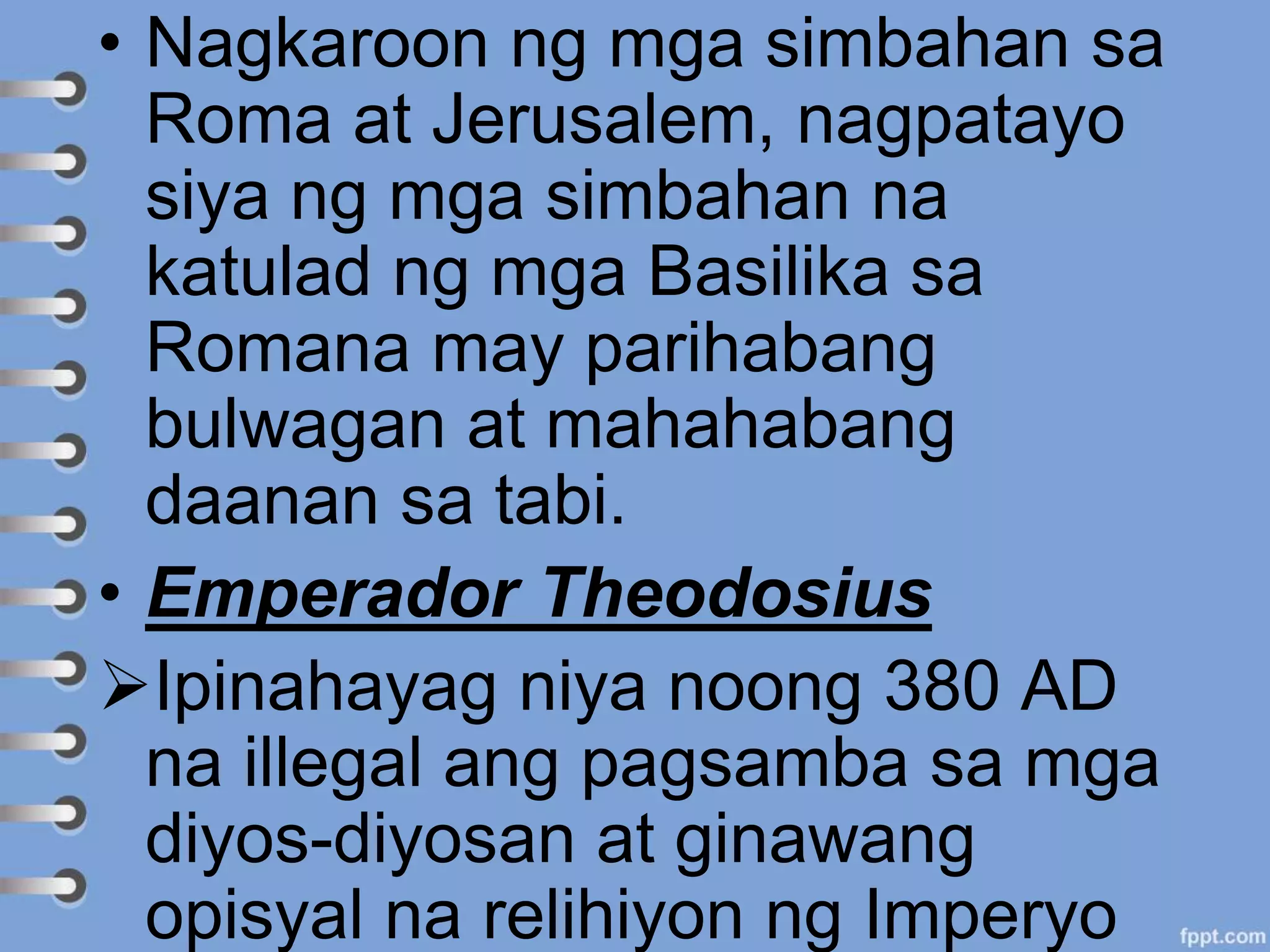 • Nagkaroon ng mga simbahan sa
Roma at Jerusalem, nagpatayo
siya ng mga simbahan na
katulad ng mga Basilika sa
Romana may parihabang
bulwagan at mahahabang
daanan sa tabi.
• Emperador Theodosius
Ipinahayag niya noong 380 AD
na illegal ang pagsamba sa mga
diyos-diyosan at ginawang
opisyal na relihiyon ng Imperyo
 