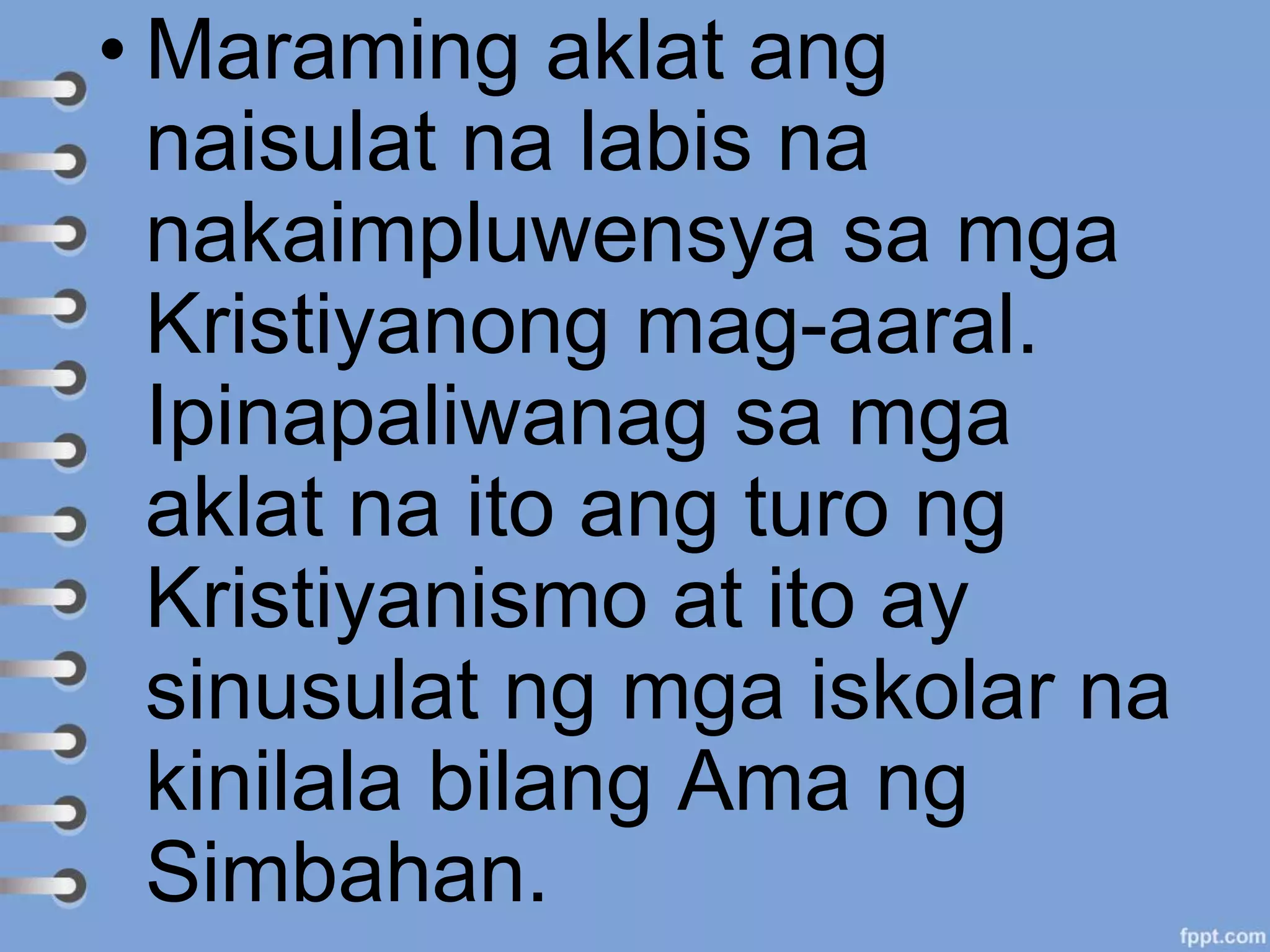 • Maraming aklat ang
naisulat na labis na
nakaimpluwensya sa mga
Kristiyanong mag-aaral.
Ipinapaliwanag sa mga
aklat na ito ang turo ng
Kristiyanismo at ito ay
sinusulat ng mga iskolar na
kinilala bilang Ama ng
Simbahan.
 