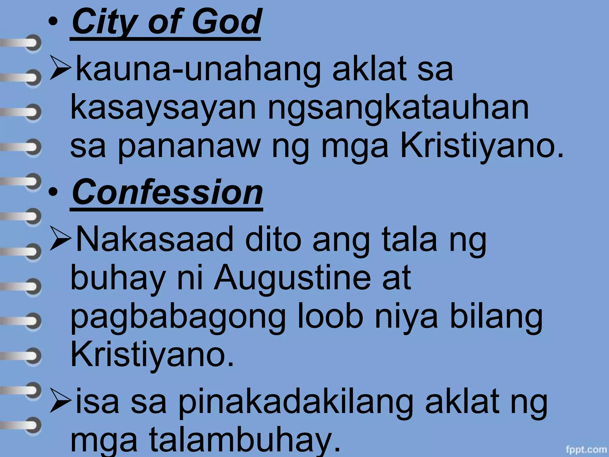 • City of God
kauna-unahang aklat sa
kasaysayan ngsangkatauhan
sa pananaw ng mga Kristiyano.
• Confession
Nakasaad dito ang tala ng
buhay ni Augustine at
pagbabagong loob niya bilang
Kristiyano.
isa sa pinakadakilang aklat ng
mga talambuhay.
 